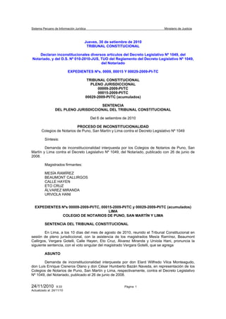 Sistema Peruano de Información Jurídica                                         Ministerio de Justicia



                                      Jueves, 30 de setiembre de 2010
                                       TRIBUNAL CONSTITUCIONAL

    Declaran inconstitucionales diversos artículos del Decreto Legislativo Nº 1049, del
Notariado, y del D.S. Nº 010-2010-JUS, TUO del Reglamento del Decreto Legislativo Nº 1049,
                                       del Notariado

                           EXPEDIENTES Nºs. 0009, 00015 Y 00029-2009-PI-TC

                                       TRIBUNAL CONSTITUCIONAL
                                         PLENO JURISDICCIONAL
                                             00009-2009-PI/TC
                                             00015-2009-PI/TC
                                      00029-2009-PI/TC (acumulados)

                                       SENTENCIA
                  DEL PLENO JURISDICCIONAL DEL TRIBUNAL CONSTITUCIONAL

                                          Del 6 de setiembre de 2010

                            PROCESO DE INCONSTITUCIONALIDAD
       Colegios de Notarios de Puno, San Martín y Lima contra el Decreto Legislativo Nº 1049

          Síntesis:

        Demanda de inconstitucionalidad interpuesta por los Colegios de Notarios de Puno, San
Martín y Lima contra el Decreto Legislativo Nº 1049, del Notariado, publicado con 26 de junio de
2008.

          Magistrados firmantes:

          MESÍA RAMÍREZ
          BEAUMONT CALLIRGOS
          CALLE HAYEN
          ETO CRUZ
          ÁLVAREZ MIRANDA
          URVIOLA HANI


  EXPEDIENTES Nºs 00009-2009-PI/TC, 00015-2009-PI/TC y 00029-2009-PI/TC (acumulados)
                                        LIMA
              COLEGIO DE NOTARIOS DE PUNO, SAN MARTÍN Y LIMA

          SENTENCIA DEL TRIBUNAL CONSTITUCIONAL

        En Lima, a los 10 días del mes de agosto de 2010, reunido el Tribunal Constitucional en
sesión de pleno jurisdiccional, con la asistencia de los magistrados Mesía Ramírez, Beaumont
Callirgos, Vergara Gotelli, Calle Hayen, Eto Cruz, Álvarez Miranda y Urviola Hani, pronuncia la
siguiente sentencia, con el voto singular del magistrado Vergara Gotelli, que se agrega

          ASUNTO

        Demanda de inconstitucionalidad interpuesta por don Elard Wilfredo Vilca Monteagudo,
don Luis Enrique Cisneros Olano y don César Humberto Bazán Naveda, en representación de los
Colegios de Notarios de Puno, San Martín y Lima, respectivamente, contra el Decreto Legislativo
Nº 1049, del Notariado, publicado el 26 de junio de 2008.


24/11/2010         9:33                                      Página 1
Actualizado al: 24/11/10
 