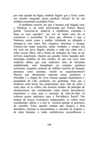 140
por uma questão de lógica, nenhum flagelo que a Terra, como
um sistema integrado, possa produzir deixará de ter um
antídoto encontrado na própria Terra.
O problema consiste em que o homem está brigado com
a Natureza, e, no estilo preconizado por Francis Bacon,
prefere "escravizá-la, reduzi-la à obediência, extraindo à
força os seus segredos", em vez de tentar com ela se
comunicar e aconselhar. O troco que obtemos é que a
Natureza, assim como a mulher violentada ou obrigada a
entregar-se sem amor, fica vingativa, rancorosa e amarga.
Fornece-nos meias respostas, meias verdades, e sempre nos
trai com um novo flagelo, atirados a cada ano sobre nós e
sobre nossos filhos, sob a forma de mutações de vírus ou de
terríveis cataclismas. Quanto aos grandes êxitos logrados pela
tecnologia científica na área médica, de que nos serve uma
medicina elitista que cura síndromes raras de felizardos
endinheirados com transplantes ou cirurgias genéticas
caríssimas, enquanto centenas de milhões morrem de doenças
prosaicas como sarampo, varíola ou esquistossomose?
Mesmo que obtenhamos supostas curas, perdemos a
felicidade e a alegria de viver; mesmo quando aumentamos a
quantidade de vida, perdemos em qualidade. Para que a
medicina atual busca nos proporcionar uma vida de cento e
vinte anos, se os velhos, nos mesmos moldes do princípio da
obsolescência, são considerados como trastes descartáveis,
transtornos a mais para o mercado de mão-de-obra ou
vultosos gastos adicionais para a Previdência Social? Nos
tempos de nossos excêntricos antepassados, os velhos eram
considerados sábios, e a eles se recorria quando se precisava
de conselho. Estes, quando sentiam que chegava a hora
derradeira, reuniam os descendentes e, cercados de respeito e
de calor humano, a todos confortavam, aconselhavam e
 