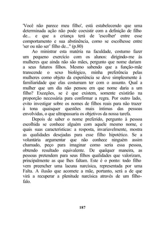 187
'Você não parece meu filho', está estabelecendo que uma
determinada ação não pode coexistir com a definição de filho
de... e que a criança terá de 'escolher' entre esse
comportamento e sua abstinência, como se escolhesse entre
'ser ou não ser’ filho de..." (p.80)
Ao ministrar esta matéria na faculdade, costumo fazer
um pequeno exercício com os alunos: dirigindo-me às
mulheres que ainda não são mães, pergunto que nome dariam
a seus futuros filhos. Mesmo sabendo que a função-mãe
transcende o sexo biológico, minha preferência pelas
mulheres como objeto da experiência se deve simplesmente à
familiaridade que elas costumam ter com o assunto. Qual a
mulher que um dia não pensou em que nome daria a um
filho? Exceções, se é que existem, somente existirão na
proporção necessária para confirmar a regra. Por outro lado,
evito investigar sobre os nomes de filhos reais para não trazer
à tona quaisquer questões mais íntimas das pessoas
envolvidas, o que ultrapassaria os objetivos da nossa tarefa.
Depois de saber o nome preferido, pergunto à pessoa
escolhida se conhece alguém com aquele mesmo nome, e
quais suas características: a resposta, invariavelmente, mostra
as qualidades desejadas para esse filho hipotético. Se a
voluntária argumentar que não conhece ninguém assim
chamado, peço para imaginar como seria essa pessoa,
obtendo resultado equivalente. De qualquer maneira, as
pessoas pretendem para seus filhos qualidades que valorizam,
principalmente as que lhes faltam. Este é o ponto: todo filho
vem preencher uma lacuna narcísica, representada por uma
Falta. A ilusão que acomete a mãe, portanto, será a de que
virá a recuperar a plenitude narcísica através de um filho-
falo.
 