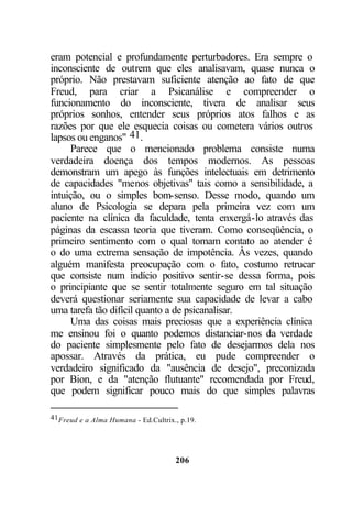 206
eram potencial e profundamente perturbadores. Era sempre o
inconsciente de outrem que eles analisavam, quase nunca o
próprio. Não prestavam suficiente atenção ao fato de que
Freud, para criar a Psicanálise e compreender o
funcionamento do inconsciente, tivera de analisar seus
próprios sonhos, entender seus próprios atos falhos e as
razões por que ele esquecia coisas ou cometera vários outros
lapsos ou enganos" 41.
Parece que o mencionado problema consiste numa
verdadeira doença dos tempos modernos. As pessoas
demonstram um apego às funções intelectuais em detrimento
de capacidades "menos objetivas" tais como a sensibilidade, a
intuição, ou o simples bom-senso. Desse modo, quando um
aluno de Psicologia se depara pela primeira vez com um
paciente na clínica da faculdade, tenta enxergá-lo através das
páginas da escassa teoria que tiveram. Como conseqüência, o
primeiro sentimento com o qual tomam contato ao atender é
o do uma extrema sensação de impotência. Às vezes, quando
alguém manifesta preocupação com o fato, costumo retrucar
que consiste num indício positivo sentir-se dessa forma, pois
o principiante que se sentir totalmente seguro em tal situação
deverá questionar seriamente sua capacidade de levar a cabo
uma tarefa tão difícil quanto a de psicanalisar.
Uma das coisas mais preciosas que a experiência clínica
me ensinou foi o quanto podemos distanciar-nos da verdade
do paciente simplesmente pelo fato de desejarmos dela nos
apossar. Através da prática, eu pude compreender o
verdadeiro significado da "ausência de desejo", preconizada
por Bion, e da "atenção flutuante" recomendada por Freud,
que podem significar pouco mais do que simples palavras
41Freud e a Alma Humana - Ed.Cultrix., p.19.
 