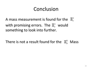 Conclusion	
  
A	
  mass	
  measurement	
  is	
  found	
  for	
  the	
  
with	
  promising	
  errors.	
  	
  The	
  	
  	
  	
  	
  	
  	
  	
  would	
  
something	
  to	
  look	
  into	
  further.	
  
	
  
There	
  is	
  not	
  a	
  result	
  found	
  for	
  the	
  	
  	
  	
  	
  	
  	
  	
  	
  Mass	
  
	
  	
  	
  	
  	
  	
  	
  	
  	
  	
  
	
  
23	
  
Ξ+
c
Ξ+
c
Ξ0
b
 