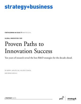 strategy+business 
FORTHCOMING IN ISSUE 77 WINTER 2014 
GLOBAL INNOVATION 1000 
Proven Paths to 
Innovation Success 
Ten years of research reveal the best R&D strategies for the decade ahead. 
BY BARRY JARUZELSKI, VOLKER STAACK, 
AND BRAD GOEHLE 
PREPRINT 00295 
 