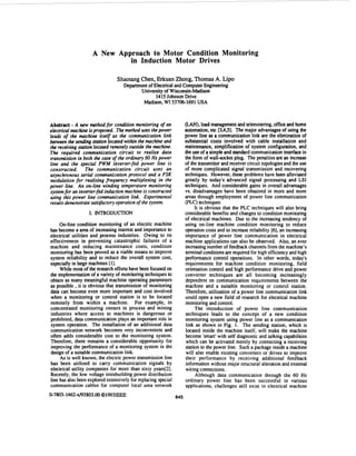 A New Approach to Motor Condition Monitoring
in Induction Motor Drives
ShaotangChen,Erkuan Zhong,ThomasA. Lip0
Departmentof Electricaland ComputerEngineering
University of Wisconsin-Madison
1415Johnson Drive
Madison, WI 53706-1691USA
Abstract - A new mthod for condition monitoring of an
electrical machine isproposed. Themethod uses thepower
leads of the machine itself as the communication link
between the sending station located within the machine and
the receiving station located remotely outside the machine.
The required communication circuit to realize data
transmission in both the case of the ordinary 60 Hz power
line and the special PWM inverter-fed power line is
constructed. The communication circuit uses an
asynchronous serial communication protocol and a FSK
modulation for realizing frequency multiplexing in the
power line. An on-line winding temperature monitoring
systemfor an inverter-fed inductionmachine is constructed
using this power line communication link. Experimental
resultsdemonstratesatisfactory operation of the system.
I. INTRODUCTION
On-line condition monitoring of an electric machine
has become a area of increasing interest and importance to
electrical utilities and process industries. Owing to its
effectiveness in preventing catastrophic failures of a
machine and reducing maintenance costs, condition
monitoring has been proved as a viable means to improve
system reliability and to reduce the overall system cost,
especiallyin large machines [13.
While most of theresearch efforts havebeen focused on
the implementationof a varietyof monitoringtechniques to
obtain as many meaningful machine operating parameters
as possible ,it is obvious that transmission of monitoring
data can become even more important and cost involved
when a monitoring or control station is to be located
remotely from within a machine. For example, in
concentrated monitoring centers in process and mining
industries where access to machines is dangerous or
prohibited, data communication plays an important role in
system operation. The installation of an additional data
communication network becomes very inconvenient and
often adds considerable cost to the monitoring system.
Therefore, there remains a considerable opportunity for
improving the performance of a monitoring system in the
design of a suitablecommunicationlink.
As is well known, the electric power transmission line
has been utilized to carry communication signals by
electrical utility companies for more than sixty years[2].
Recently. the low voltage intrabuildingpower distribution
line has also been explored extensivelyfor replacing special
communication cables for computer local area network
645
0-7803-1462-x/93$03.OOQ1 9 9 3 1 ~ ~ ~
(LAN),load managementand telemetering,officeand home
automation,etc [3,4,5].The major advantages of using the
power line as a communication link are the elimination of
substantial costs involved with cable installation and
maintenance, simplification of system configuration, and
the use of a simpleand standard communication interfacein
the form of wall-socketplug. The penaltiesare an increase
of the transmitterand receiver circuit topologiesand the use
of more complicated signal transmission and recovering
techniques. However, these problems have been alleviated
greatly by today's advanced signal processing and LSI
techniques. And considerable gains in overall advantages
vs. disadvantages have been obtained in more and more
areas through employment of power line communication
(PLC)techniques.
It is obvious that the PLC techniques will also bring
considerable benefits and changes to condition monitoring
of electrical machines. Due to the increasing tendency of
using on-line machine condition monitoring to reduce
operation costs and to increase reliability [6],an increasing
importance of power line communication in electrical
machine applications can also be observed. Also, an ever
increasingnumber of feedbackchannels from the machine's
terminalconditionsare required for high efficiencyand high
performance control operations. In other words, today's
requirements for machine condition monitoring, field
orientation control and high performance drive and power
converter techniques are all becoming increasingly
dependent on communication requirements between the
machine and a suitable monitoring or control station.
Therefore, utilization of a power line communication link
could open a new field of research for electrical machine
monitoring and control.
The introduction of power line communication
techniques leads to the concept of a new condition
monitoring system using power line as a communication
link as shown in Fig. 1. The sending station, which is
located inside the machine itself, will make the machine
become 'smart' with self diagnostic and talking capabilities
which can be activated merely by connecting a receiving
station to the power line. Such a package inside a machine
will also enable existing converters or drives to improve
their performance by receiving additional feedback
informationwithout major structural alteration and extemal
wiring connections.
Although data communication through the 60 Hz
ordinary power line has been successful in various
applications, challenges still exist in electrical machine
 