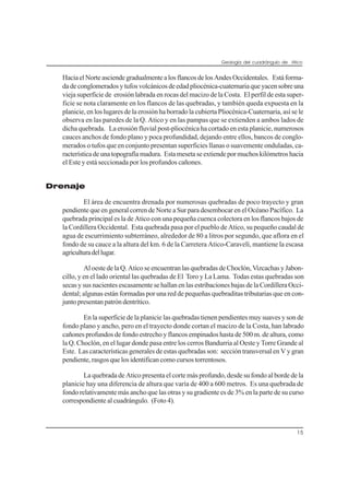 Geología del cuadrángulo de Atico
15
HaciaelNorteasciendegradualmentealosflancosdelosAndesOccidentales. Estáforma-
dadeconglomeradosytufosvolcánicosdeedadpliocénica-cuaternariaqueyacensobreuna
vieja superficie de erosión labrada en rocas del macizo de la Costa. El perfil de esta super-
ficie se nota claramente en los flancos de las quebradas, y también queda expuesta en la
planicie, en los lugares de la erosión ha borrado la cubierta Pliocénica-Cuaternaria, así se le
observa en las paredes de la Q. Atico y en las pampas que se extienden a ambos lados de
dicha quebrada. La erosión fluvial post-pliocénica ha cortado en esta planicie, numerosos
cauces anchos de fondo plano y poca profundidad, dejando entre ellos, bancos de conglo-
merados o tufos que en conjunto presentan superficies llanas o suavemente onduladas, ca-
racterísticadeunatopografíamadura. Estamesetaseextiendepormuchoskilómetroshacia
el Este y está seccionada por los profundos cañones.
Drenaje
El área de encuentra drenada por numerosas quebradas de poco trayecto y gran
pendiente que en general corren de Norte a Sur para desembocar en el Océano Pacífico. La
quebrada principal es la de Atico con una pequeña cuenca colectora en los flancos bajos de
la Cordillera Occidental. Esta quebrada pasa por el pueblo de Atico, su pequeño caudal de
agua de escurrimiento subterráneo, alrededor de 80 a litros por segundo, que aflora en el
fondo de su cauce a la altura del km. 6 de la Carretera Atico-Caravelí, mantiene la escasa
agriculturadellugar.
Al oeste de la Q. Atico se encuentran las quebradas de Choclón, Vizcachas y Jabon-
cillo, y en el lado oriental las quebradas de El Toro y La Lama. Todas estas quebradas son
secas y sus nacientes escasamente se hallan en las estribaciones bajas de la Cordillera Occi-
dental; algunas están formadas por una red de pequeñas quebraditas tributarias que en con-
juntopresentanpatróndentrítico.
En la superficie de la planicie las quebradas tienen pendientes muy suaves y son de
fondo plano y ancho, pero en el trayecto donde cortan el macizo de la Costa, han labrado
cañones profundos de fondo estrecho y flancos empinados hasta de 500 m. de altura, como
la Q. Choclón, en el lugar donde pasa entre los cerros Bandurria al Oeste y Torre Grande al
Este. Las características generales de estas quebradas son: sección transversal en V y gran
pendiente, rasgos que los identifican como cursos torrentosos.
La quebrada de Atico presenta el corte más profundo, desde su fondo al borde de la
planicie hay una diferencia de altura que varía de 400 a 600 metros. Es una quebrada de
fondo relativamente más ancho que las otras y su gradiente es de 3% en la parte de su curso
correspondiente al cuadrángulo. (Foto 4).
 