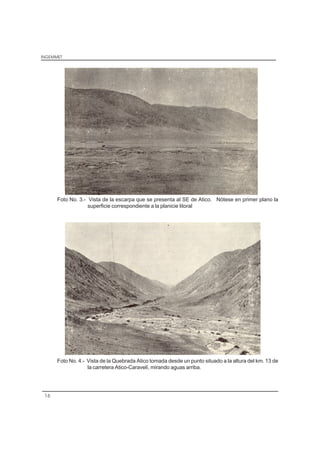 INGEMMET
16
Foto No. 3.- Vista de la escarpa que se presenta al SE de Atico. Nótese en primer plano la
superficie correspondiente a la planicie litoral
Foto No. 4.- Vista de la Quebrada Atico tomada desde un punto situado a la altura del km. 13 de
la carretera Atico-Caravelí, mirando aguas arriba.
 