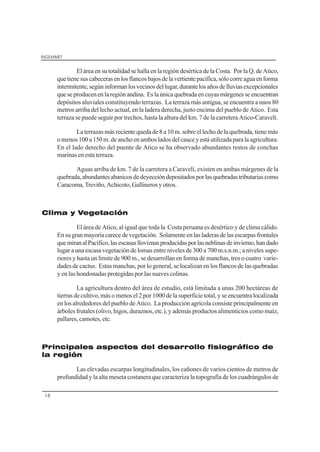 INGEMMET
18
El área en su totalidad se halla en la región desértica de la Costa. Por la Q. de Atico,
quetienesuscabecerasenlosflancosbajosdelavertientepacífica,sólocorreaguaenforma
intermitente,segúninformanlosvecinosdellugar,durantelosañosdelluviasexcepcionales
queseproducenenlaregiónandina. Eslaúnicaquebradaencuyasmárgenesseencuentran
depósitos aluviales constituyendo terrazas. La terraza más antigua, se encuentra a unos 80
metros arriba del lecho actual, en la ladera derecha, justo encima del pueblo de Atico. Esta
terraza se puede seguir por trechos, hasta la altura del km. 7 de la carretera Atico-Caravelí.
La terrazas más reciente queda de 8 a 10 m. sobre el lecho de la quebrada, tiene más
omenos100a150m.deanchoenambosladosdelcauceyestáutilizadaparalaagricultura.
En el lado derecho del puente de Atico se ha observado abundantes restos de conchas
marinas en esta terraza.
Aguas arriba de km. 7 de la carretera a Caravelí, existen en ambas márgenes de la
quebrada,abundantesabanicosdedeyeccióndepositadosporlasquebradastributariascomo
Caracoma,Treviño,Achicoto,Gallinerosyotros.
Clima y Vegetación
El área de Atico, al igual que toda la Costa peruana es desértico y de clima cálido.
Ensugranmayoríacarecedevegetación. Solamenteenlasladerasdelasescarpasfrontales
quemiranalPacífico,lasescasaslloviznasproducidasporlasneblinasdeinvierno,handado
lugar a una escasa vegetación de lomas entre niveles de 300 a 700 m.s.n.m.; a niveles supe-
riores y hasta un límite de 900 m., se desarrollan en forma de manchas, tres o cuatro varie-
dades de cactus. Estas manchas, por lo general, se localizan en los flancos de las quebradas
y en las hondonadas protegidas por las suaves colinas.
La agricultura dentro del área de estudio, está limitada a unas 200 hectáreas de
tierras de cultivo, más o menos el 2 por 1000 de la superficie total, y se encuentra localizada
en los alrededores del pueblo de Atico. La producción agrícola consiste principalmente en
árboles frutales (olivo, higos, duraznos, etc.), y además productos alimenticios como maíz,
pallares, camotes, etc.
Principales aspectos del desarrollo fisiográfico de
la región
Las elevadas escarpas longitudinales, los cañones de varios cientos de metros de
profundidad y la alta meseta costanera que caracteriza la topografía de los cuadrángulos de
 