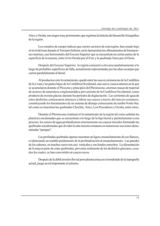 Geología del cuadrángulo de Atico
19
AticoyOcoña,sonrasgosmuyprominentesqueregistranlahistoriadeldesarrollofisiográfico
de la región.
Los estudios de campo indican que ciertos sectores de esta región, han estado bajo
elniveldelmarduranteelTerciarioInferior,asílodemuestranlosafloramientosdeformacio-
nes marinas, casi horizontales del Eoceno Superior que se encuentran en ciertas partes de la
superficie de la meseta, entre el río Ocoña por el Este y la quebrada Atico por el Oeste.
Después del Eoceno Superior, la región comenzó a elevarse paulatinamente a lo
largo de probables superficies de falla, actualmente representadas por las altas escarpas que
correnparalelalmenteallitoral.
Alproducirseestelevantamiento,quedóentrelassuaveseminenciasdelaCordillera
delaCostaylaspartesbajasdelaCordilleraOccidental,unasuavecuencainteriorenlaque
se acumularon durante el Plioceno y principios del Pleistoceno, enormes masas de material
de acarreo de naturaleza conglomerádica proveniente de la Cordillera Occidental, como
productodeerosiónglaciar,durantelosperíodosdedeglaciación. Lascorrientesdeaguade
estos deshielos comenzaron entonces a labrar sus cauces a través del macizo costanero,
constituyendo los lineamientos de un sistema de drenaje consecuente de rumbo Norte-Sur,
tal como se muestran las quebradas Choclón, Atico, Los Pescadores y Ocoña, entre otros.
Durante el Pleistoceno continuó el levantamiento de la región tal como señalan las
planicies escalonadas que se encuentran a lo largo de la faja litoral y paralelamente a este
proceso, los cursos de agua profundizaron enormemente sus cauces iniciales formando las
quebradas encañonadas que dividen la alta meseta costanera en numerosas secciones deno-
minadas“pampas”.
Lasprofundasquebradasapenasmuestranunligeroensanchamientodesusflancos,
evidenciando un notable predomonio de la profundización al ensanchamiento. Las paredes
deloscañones,enmuchoscasossoncasi verticalesysusfondosestrechos. Laalimentación
de la mayor parte de estas quebradas, provenía solamente de los deshielos glaciares, cesa-
dos los cuales, se han convertido en cauces secos.
Despuésdeladébilerosiónfluvialpost-pleistocénicaenelmodeladodelatopografía
actual,juegaunrolimportanteeleolismo.
 