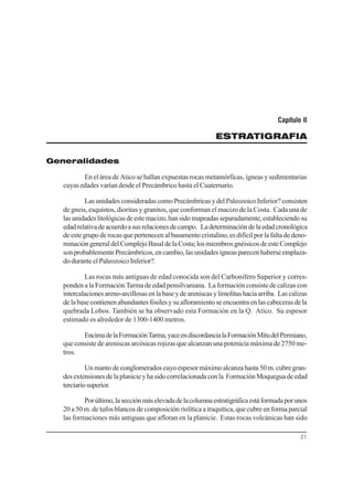 21
Capítulo II
ESTRATIGRAFIA
Generalidades
En el área de Atico se hallan expuestas rocas metamórficas, ígneas y sedimentarias
cuyas edades varían desde el Precámbrico hasta el Cuaternario.
LasunidadesconsideradascomoPrecámbricasydelPaleozoicoInferior? consisten
de gneis, esquistos, dioritas y granitos, que conforman el macizo de la Costa. Cada una de
lasunidadeslitológicasdeestemacizo,hansidomapeadasseparadamente,estableciendosu
edadrelativadeacuerdoasusrelacionesdecampo. Ladeterminacióndelaedadcronológica
de este grupo de rocas que pertenecen al basamento cristalino, es difícil por la falta de deno-
minacióngeneraldelComplejoBasaldelaCosta;losmiembrosgnéisicosdeesteComplejo
sonprobablementePrecámbricos,encambio,lasunidadesígneasparecenhaberseemplaza-
do durante el Paleozoico Inferior?.
Las rocas más antiguas de edad conocida son del Carbonífero Superior y corres-
ponden a la Formación Tarma de edad pensilvaniana. La formación consiste de calizas con
intercalacionesareno-arcillosasenlabaseydeareniscasylimolitashaciaarriba. Lascalizas
delabasecontienenabundantesfósilesysuafloramientoseencuentraenlascabecerasdela
quebrada Lobos. También se ha observado esta Formación en la Q. Atico. Su espesor
estimado es alrededor de 1300-1400 metros.
EncimadelaFormaciónTarma,yaceendiscordancialaFormaciónMitudelPermiano,
que consiste de areniscas arcósicas rojizas que alcanzan una potenicia máxima de 2750 me-
tros.
Unmantodeconglomeradoscuyoespesormáximoalcanza hasta 50m.cubre gran-
desextensionesdelaplanicieyhasidocorrelacionadaconla FormaciónMoqueguadeedad
terciariosuperior.
Porúltimo,lasecciónmáselevadadelacolumnaestratigráficaestáformadaporunos
20 a 50 m. de tufos blancos de composición riolítica a traquítica, que cubre en forma parcial
las formaciones más antiguas que afloran en la planicie. Estas rocas volcánicas han sido
 