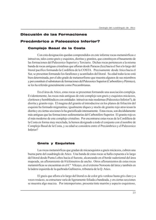 Geología del cuadrángulo de Atico
23
Discusión de las Formaciones
Precámbrico a Paleozoico Inferior?
Complejo Basal de la Costa
Con esta designación quedan comprendidos en este informe rocas metamórficas e
intrusivas,talescomogneisyesquistos,dioritasygranitos,queconstituyenelbasamentode
las formaciones del Paleozoico Superior y Terciario. Dichas rocas pertenecen a la misma
bandaderocasantiguascristalinasqueaflorandesdeParacas(Ica)haciaelSuralolargodel
litoral pacífico formando la Cordillera de la COSTA. Precisamente desde Atico hacia el
Sur, se presentan formando los farallones y acantilados del litoral. Su edad todavía no está
biendeterminada,porelaltogradodemetamorfismoquemuestraalgunosdesusmiembros
yporconstituirelsubstratumdeformacionesdelPaleozoicoSuperior(CarboníferoyPérmico),
se les ha referido generalmente como Precambrianas.
En el área de Atico, estas rocas se presentan formando una asociación compleja.
Evidentemente, las rocas más antiguas de este complejo son gneis y esquistos micáceos,
cloritososyhornbléndicosconentidades intrusivasmásmodernas(PaleozoicoInferior?),de
diorita y granito rojo. El magma del granito al introducirse en los planos de foliación del
esquisto ha formado migmatitas; igualmente diques y stocks de granito rojo atraviesan la
dioritayenciertasseccioneslohagneisificadointensamente. Estasrocas,sondecididamente
másantiguasquelasformacionessedimentariasdelCarboníferoSuperior. Elgranitorojoes
el más moderno de este complejo cristalino. Por encontrarse estas rocas de la Cordillera de
la Costa en forma muy mezclada, la hemos designado a todo el conjunto con el nombre de
Complejo Basal de la Costa, y su edad se considera entre el Precámbrico y el Paleozoico
Inferior?
Gneis y Esquistos
Las rocas metamórficas que gradan de micaesquistos a gneis micáceos, cubren una
buena parte del cuadránglo de Atico. Una banda de estas rocas se halla expuesta a lo largo
del litoral desde Punta Lobos hacia el Sureste, alcanzando en el borde sudoriental del área
mapeada, un afloramiento de 8 kilómetros de ancho. Otros afloramientos de estas rocas
metamórficas se encuentran en el C° Vilcayo, en el extremo Noroeste del área y también en
la ladera izquierda de la quebrada Gallineros, tributaria de la Q. Atico.
El gneis que aflora a lo largo del litoral es de color gris verdoso hasta gris claro y a
veces rosáceo, su estructura varía de ligeramente foliada a bandeada, y en ciertas secciones
se muestra algo maciza. Por intemperismo, presenta tinte marrón y aspecto esquistoso,
 