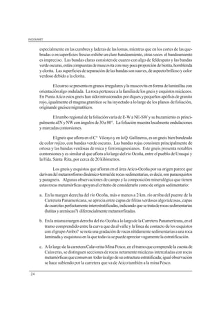 INGEMMET
24
especialmente en las cumbres y laderas de las lomas, mientras que en los cortes de las que-
bradas o en superficies frescas exhibe un claro bandeamiento, otras veces el bandeamiento
es impreciso. Las bandas claras consisten de cuarzo con algo de feldespato y las bandas
verdeoscuras,estáncompuestasdemuscovitaconmuypocaproporcióndebiotita,hornblenda
yclorita. Lassuperficiesdeseparacióndelasbandassonsuaves,deaspectobrillosoycolor
verdoso debido a la clorita.
Elcuarzosepresentaengranosirregularesylamuscovitaenformadelaminillascon
orientación algo ondulada. La roca pertenece a la familia de los gneis y esquistos micáceos.
EnPuntaAticoestosgneishansidointrusionadospordiquesypequeñosapófisisdegranito
rojo, igualmente el magma granítico se ha inyectado a lo largo de los planos de foliación,
originandogneisesmigmatíticos.
ElrumboregionaldelafoliaciónvaríadeE-WaNE-SWysubuzamientoesprinci-
palmentealNyNWconángulosde30a80°. Lafoliaciónmuestralocalmenteondulaciones
y marcadas contorsiones.
ElgneisqueafloraenelC° VilcayoyenlaQ.Gallineros,esungneisbienbandeado
de color rojizo, con bandas verde oscuras. Las bandas rojas consisten principalmente de
ortosa y las bandas verdosas de mica y ferromagnesianos. Este gneis presenta notables
contorsiones y es similar al que aflora a lo largo del río Ocoña, entre el pueblo de Urasqui y
la Hda. Santa Rita, por cerca de 20 kilómetros.
Los gneis y esquistos que afloran en el área Atico-Ocoña por su origen parece que
derivandelmetamorfismodinámico-termalderocassedimentarias,esdecir,sonparaesquistos
y paragneis. Algunas observaciones de campo y la composición mineralógica que tienen
estas rocas metamórficas apoyan el criterio de considerarlo como de origen sedimentario:
a. En la margen derecha del río Ocoña, más o menos a 2 km. río arriba del puente de la
Carretera Panamericana, se aprecia entre capas de filitas verdosas algo talcosas, capas
decuarcitasperfectamenteinterestratificadas,indicandoquesetrataderocassedimentarias
(lutitasyareniscas?) diferencialmentemetamorfizadas.
b. EnlamismamargenderechadelríoOcoña a lolargode la Carretera Panamericana,enel
tramo comprendido entre la curva que da al valle y la línea de contacto de los esquistos
conelgrupoAmbo? senotaunagradaciónderocasnítidamentesedimentariasaunaroca
laminada y esquistosa en la que todavía se puede apreciar vagamente la estratificación.
c. AlolargodelacarreteraCalaverita-Mina Posco,eneltramoque comprende la cuesta de
Calaveras, se distinguen secciones de rocas netamente micáceas intercaladas con rocas
metamórficasqueconservan todavíaalgodesuestructuraestratificada;igualobservación
se hace subiendo por la carretera que va de Atico también a la mina Posco.
 