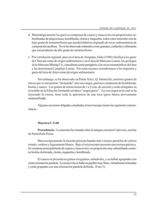 Geología del cuadrángulo de Atico
25
d. Mineralógicamente los gneis se componen de cuarzo y muscovita con proporciones su-
bordinadasdeplagioclasas,hornblenda,cloritaymagnetita,todosestosmineralessonde
bajo grado de metamorfismo que pueden haberse originado de rocas sedimentarias de
composiciónarcillosa. Nosehaobservadomineralescomogranates,cordieritaysillimanita
que son productos de alto grado de metamorfismo.
e. Por correlación regional, pues en el área de Arequipa, Jenks (1948) clasifica a los gneis
de Charcani como de origen sedimentario y en el área de Marcona-Lomas, los geólogos
delaMarconaMiningCo.,considerancomoparagneisalasrocasmetamórficasdelárea
y las denominan Complejo Lomas. Por estas razones consideramos a los esquistos y
gneis del área de Atico como de origen sedimentario.
Sin embargo, se ha observado en Punta Atico, Q. Jaboncillo, enormes granos de
ortosa que se encuentran “moteando” una roca negra, gnéisica compuesta de hornblenda,
biotita y cuarzo. Los granos de ortosa tienen de 1 a 2 cms. de sección y están elongados en
el sentido de la foliación formando un típico “augen gneis”. La roca negra en la cual se ha
inyectado la ortosa, tiene toda la apariencia de una roca ígnea básica previamente
metamorfizada.
Algunasseccionesdelgadasestudiadasalmicroscopiotienenlassiguientescaracte-
rísticas:
Muestra C-2-60
Procedencia.- LamuestrafuetomadasobrelaantiguacarreteraCalaveras,encima
de Punta Peña Prieta.
Macroscópicamente la muestra presenta bandas más o menos paralelas de colores
rosado, verdoso y ligeramente blanco. Bajo el microscopio presenta una textura gnéisica.
Secomponeprincipalmentedecuarzoymuscovitayenproporciónmuysubordinadacontie-
nebiotitacloritizada,clorita,magnetitayhornblenda.
El cuarzo se presenta en granos irregulares, anhedrales, y se hallan agrupados con
ciertaorientaciónparalela. Lamuscovitasehallaenpajillasmuyfinas,virtualmentetrituradas
y están grupadas con una orientación paralela definida. (Foto 5).
 