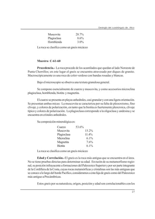 Geología del cuadrángulo de Atico
27
Muscovita 28.7%
Plagioclasa 8.6%
Hornblenda 3.0%
La roca se clasifica como un gneis micáceo
Muestra C-61-60
Procedencia.- La roca procede de los acantilados que quedan al lado Noroeste de
Punta Chorrillos; en este lugar el gneis se encuentra atravesado por diques de granito.
Macroscópicamente es una roca de color verdoso con bandas rosadas y blancas.
Bajo el microscopio se observa una textura granulosa general.
Se compone esencialmente de cuarzo y muscovita, y como accesorios microclina
plagioclasa,hornblenda,biotita ymagnetita.
Elcuarzosepresentaenplayasanhedrales,casigranularyconunaligeraorientación.
Se presentan ambas micas: La muscovita se caracteriza por su falta de pleocroismo, fino
clivaje, y colores de polarización, en tanto que la biotita es fuertemente pleocroica, clivaje
típico y colores de polarización. La plagioclasa corresponde a la oligoclasa y andesina y se
encuentraencristalesanhedrales.
Sucomposiciónmineralógicaes:
Cuarzo 53.6%
Muscovita 15.2%
Plagioclasa 11.4%
Microclina 6.1%
Magnetita 7.6%
Biotita 6.1%
La roca se clasifica como un gneis micáceo
Edad y Correlación.-El gneis es la roca más antigua que se encuentra en el área.
No se tiene pruebas directas para determinar su edad. En razón de su metamorfismo regio-
nal,suposicióninfrayacenteaformacionesdelPaleozoicoSuperioryporserparteintegrante
delaCordilleradelaCosta,cuyasrocasmetamórficasycristalinassonlasmásantiguasque
seconocealolargodelbordePacífico,consideramosaestafajadegneiscomodelPaleozoico
másantiguoaPrecámbricas.
Estos gneis por su naturaleza, orígen, posición y edad son correlacionables con los
 