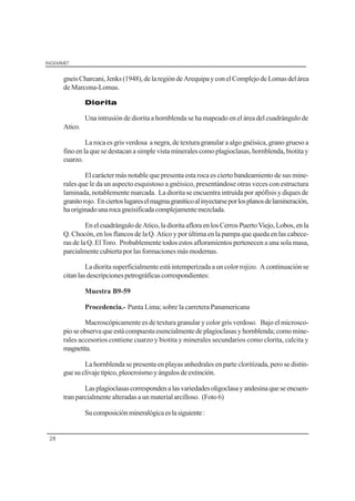 INGEMMET
28
gneisCharcani,Jenks(1948),delaregióndeArequipayconelComplejodeLomasdelárea
de Marcona-Lomas.
Diorita
Una intrusión de diorita a hornblenda se ha mapeado en el área del cuadrángulo de
Atico.
La roca es gris verdosa a negra, de textura granular a algo gnéisica, grano grueso a
fino en la que se destacan a simple vista minerales como plagioclasas, hornblenda, biotita y
cuarzo.
El carácter más notable que presenta esta roca es cierto bandeamiento de sus mine-
rales que le da un aspecto esquistoso a gnéisico, presentándose otras veces con estructura
laminada, notablemente marcada. La diorita se encuentra intruída por apófisis y diques de
granitorojo. Enciertoslugareselmagmagraníticoalinyectarseporlosplanosdelamineración,
haoriginadounarocagneisificadacomplejamentemezclada.
EnelcuadrángulodeAtico,ladioritaafloraenlosCerrosPuertoViejo,Lobos,enla
Q. Chocón, en los flancos de la Q. Atico y por última en la pampa que queda en las cabece-
ras de la Q. El Toro. Probablemente todos estos afloramientos pertenecen a una sola masa,
parcialmentecubiertaporlasformacionesmásmodernas.
La diorita superficialmente está intemperizada a un color rojizo. A continuación se
citanlasdescripcionespetrográficascorrespondientes:
Muestra B9-59
Procedencia.- Punta Lima; sobre la carretera Panamericana
Macroscópicamente es de textura granular y color gris verdoso. Bajo el microsco-
pioseobservaqueestácompuestaesencialmentedeplagioclasasyhornblenda;comomine-
rales accesorios contiene cuarzo y biotita y minerales secundarios como clorita, calcita y
magnetita.
La hornblenda se presenta en playas anhedrales en parte cloritizada, pero se distin-
guesuclivajetípico,pleocroismoyángulosdeextinción.
Lasplagioclasascorrespondenalasvariedadesoligoclasayandesinaqueseencuen-
tran parcialmente alteradas a un material arcilloso. (Foto 6)
Sucomposiciónmineralógicaeslasiguiente:
 