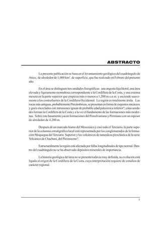 3
ABSTRACTO
La presente publicación se basa en el levantamiento geológico del cuadrángulo de
Atico, de alrededor de 1,000 km2
. de superficie, que fue realizado en Febrero del presente
año.
Eneláreasedistinguentresunidadesfisiográficas: unaangostafajalitoral,unaárea
elevada y ligeramente montañosa correspondiente a la Cordillera de la Costa, y una extensa
meseta en la parte superior que empieza más o menos a 1,200 m.s.n.m. y asciende suave-
mente a los contrafuertes de la Cordillera Occidental. La región es totalmente árida. Las
rocasmásantiguas,probablementePrecámbricas,sepresentanenformadeesquistosmicáceos
ygneismezcladosconintrusionesígneasdeprobableedadpaleozoicainferior?;estasunida-
desformanlaCordilleradelaCostayalavezelfundamentodelasformacionesmásmoder-
nas. SobreestebasamentoyacenformacionesdelPensilvanianoyPermianoconunespesor
de alrededor de 4,200 m.
Después de un marcado hiatus del Mesozoico y casi todo el Terciario, la parte supe-
rior de la columna estratigráfica local está representada por los conglomerados de la forma-
ciónMoqueguadelTerciario Superiorylosvolcánicosdenaturalezapiroclásticadelaserie
VolcánicodeChachani,delPleistoceno?.
Estructuralmentelaregiónestáafectadaporfallaslongitudinalesdetiponormal.Den-
tro del cuadrángulo no se ha observado depósitos minerales de importancia.
Lahistoriageológicadeláreanosepresentatodavíamuydefinida,suevoluciónestá
ligada al origen de la Cordillera de la Costa, cuya interpretación requiere de estudios de
carácterregional.
 