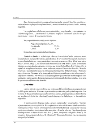 INGEMMET
30
Bajoelmicroscopiosereconoce sutextura granularxenomórfica. Susconstituyen-
tes esenciales son plagioclasas y hornblenda y accesoriamente se presenta cuarzo, biotita y
magnetita.
Lasplagioclasassehallanengranosanhedralesymuyalteradasycorrespondena la
variedad oligoclasa. La hornblenda se presenta en playas anhedrales con sus clivajes,
pleocroismoycoloresdepolarizacióntípicos.
Sucomposiciónmineralógicaeslasiguiente:
Plagioclasa(oligoclasa)62.0%
Hornblenda 37.2%
Cuarzo 0.8%
Seclasificacomounadioritahornbléndica.
Edad de la diorita.-La diorita que aflora en el área Atico-Ocoña, parece no perte-
neceralafaciesmarginaldelbatolitogranodioríticodelaCordilleraOccidental;alcontrario
la granodiorita la intruye como puede observarse más o menos en el km. 40 de la carretera
Atico-Caravelí. (Fig. 7), o a la altura de la Mina Posco en la Q. del río Ocoña. Como se ha
indicado,losgneis,dioritasygranitossonrocasqueformanlaCordilleradelaCostaysobrela
superficie peneplanizada de ésta yacen las formaciones del Paleozoico Superior. No se ha
observadoaladioritaintruyendoalasformacionesTarmayMitu,delPensilvanianoyPermiano
respectivamente. Tampocosehaobservadoaccióndemetamorfismoenlossedimentosalo
largodeloscontactos. Porotroladolosdiquesdegranitoquecortanaladioritanopasanalos
sedimentossuprayacentes. Porestasrazonessuponemosqueladioritaseemplazóenlaserie
degneisantesdelPaleozoico Superior.
Granito
La roca intrusiva más moderna que pertenece al Complejo basal, es un granito rico
enfeldespatospotásicos. Estarocasepresentaintruyendoalosgneisydioritasyadescritas
enformadediquesirregularesypequeñosapófisis,además,estemagmaácidoalintroducirse
por los planos de foliación y laminación de dichas rocas ha dado lugar a la formación de
migmatitas.
Elgranitoesrojizodegranomedioagrueso,equigranularyholocristalino. También
sepresentacontexturapegmatítica. Secomponeesencialmentedeortosarosada,microlina,
cuarzoymuscovitayescasosferromagnesianos(hornblenda,biotita). Losdiquesyvenasde
granitotienenlasdireccionesmásvariadas,soncortosydeanchoreducido. Susafloramiemtos
más importantes se observan en la boca de la Q. Atico, intruyendo a los gneis. (Foto 7). En
los cerros Los Arrayanes, Lobos, Q. Choclón, C° Redondo, Gentiles, etc., se encuentra
intruyendoaladiorita.
 