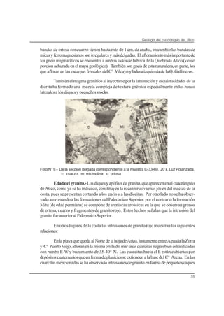 Geología del cuadrángulo de Atico
35
bandas de ortosa concuarzo tienen hasta más de 1 cm. de ancho, en cambio las bandas de
micasyferromagnesianossonirregularesymásdelgadas. Elafloramientomásimportantede
los gneis migmatíticos se encuentra a ambos lados de la boca de la Quebrada Atico (véase
porciónachuradaenelmapageológico). Tambiénsongneisdeestanaturaleza,enparte,los
que afloran en las escarpas frontales del C° Vilcayo y ladera izquierda de la Q. Gallineros.
También el magma granítico al inyectarse por la laminación y esquistosidades de la
diorita ha formado una mezcla compleja de textura gnéisica especialmente en las zonas
laterales a los diques y pequeños stocks.
Foto N° 9.- De la sección delgada correspondiente a la muestra C-33-60. 20 x. Luz Polarizada.
c: cuarzo; m: microclina; o: ortosa
Edaddelgranito.-Losdiquesyapófisisdegranito,queaparecenenelcuadrángulo
de Atico, como ya se ha indicado, constituyen la roca intrusiva más jóven del macizo de la
costa, pues se presentan cortando a los gnéis y a las dioritas. Por otro lado no se ha obser-
vado atravesando a las formaciones del Paleozoico Superior, por el contrario la formación
Mitu (de edad permiana) se compone de areniscas arcósicas en la que se observan granos
de ortosa, cuarzo y fragmentos de granito rojo. Estos hechos señalan que la intrusión del
granitofueanterioralPaleozoicoSuperior.
En otros lugares de la costa las intrusiones de granito rojo muestran las siguientes
relaciones:
EnlaplayaquequedaalNortedelahojadeAtico,justamenteentreAguadalaZorra
y C° PuertoViejo,afloranenlamismaorilladelmarunascuarcitasnegrasbienestratificadas
con rumbo E-W y buzamiento de 35-40° N. Las cuarcitas hacia el E están cubiertas por
depósitoscuaternariosqueenformadeplaniciesseextiendenalabasedelC° Arena. Enlas
cuarcitas mencionadas se ha observado intrusiones de granito en forma de pequeños diques
 