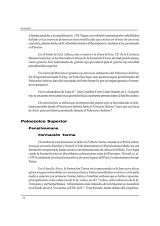 INGEMMET
36
ybandasparalelasalaestratificación. J.M.Vargas,nosinformó(comunicaciónverbal)haber
hallado en las areniscas pizarrosas interestratificadas que existen en la base de esta serie
cuarcítica,plantasfósilesdelCarboníferoInferior(Missisipiano), similaresalasencontradas
en Paracas.
En el fondo de la Q. Jahuay, más o menos a la altura del km. 521 de la Carretera
PanamericanaSur,sehaobservadoenlabasedelaformaciónTarma,deedadpensilvaniana,
cantos gruesos, bien redondeados de granito rojo que indican para el granito rojo una edad
precarboníferasuperior.
En el área de Marcona el granito rojo atraviesa sedimentos del Paleozoico Inferior.
En el lugar denominado El Faro, en Punta San Juan, unas pizarras negras posiblemente del
PaleozoicoInferior,hansidoinyectadasenformalit-par-lit,porunmagmagraníticoforman-
do un paragneis.
En los alrededores de Lima (C° San Cristóbal, Cerro Canto Grande, etc). el granito
rojoseencuentraintruyendorocasgranodioríticasclaramentepertenecientesalbatolitoandino.
De estos hechos se infiere que la intrusión del granito rojo se ha producido en dife-
rentes períodos desde el Paleozoico Inferior, hasta el Terciario Inferior? pero que en el área
de Atico parecen haberse producido durante el Paleozoico Inferior?
Paleozoico Superior
Pensilvaniano
Formación Tarma
El nombre de esta formación se debe a la Villa de Tarma, situada en el Perú Central,
en cuyas cercanías Dumbar y Newell (1946) determinaron el Pensilvaniano Medio en una
formacióncompuestadelutitasoscurasconintercalacionesdecalizasfosilíferas. Enellugar
citado la formación yace en discordancia sobre pizarras rojas del Permiano. Newell, et. al.
(1953)estudiaronlamismaformaciónendiversoslugaresdelPerúyladenominaronGrupo
Tarma.
En el área de Atico, la formación Tarma está representada en la base por calizas
grises a negras intercaladas con areniscas finas y lutitas amarillentas a rojizas y en la parte
medio y superior, por areniscas brunas, lutitas y limolitas verdosas que se hallan expuestas,
principalmente en las cabeceras de la Q. Lobos, en el C° Lobos, enlas cabeceras de la Q.
ArrayanesyenPampaBlanca. Afloramientosmásreducidosdelaformaciónseencuentran
en el fondo de la Q. Viscachas, al ENE del C° Torre Grande, donde debajo del conglome-
 