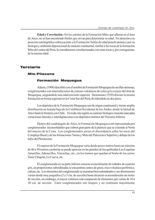 Geología del cuadrángulo de Atico
45
Edad y Correlación.-En los estratos de la Formación Mitu, que afloran en el área
de Atico, no se han encontrado fósiles que sirvan para determinar su edad. En atención a su
posición estratigráfica sobreyacente a la Formación Tarma de edad pensilvaniana y por su
litologíayambientedeposicionaldecaráctercontinental,similaralasrocasdelaformación
MitudelcentrodelPerú,laconsideramoscorrelacionadasconestasrocasy,porconsiguiente,
de la misma edad.
Terciario
Mio-Plioceno
Formación Moquegua
Adams,(1908)describióconelnombredeFormaciónMoquegualasarcillasarenosas,
conglomerados con intercalaciones de cenizas volcánicas de color gris a rojizo del área de
Moquegua, asignándole una edad terciario superior. Steinmann (1930) discute la misma
formación en forma regional en la Costa Sur del Perú, dividiéndola en dos pisos.
Losdepósitosdela FormaciónMoqueguasondeorigencontinentalytienenamplia
distribución en la parte baja de la Cordillera Occidental de los Andes, desde la latitud de
AticohastalafronteraconChile. Entodaestaregiónsucarácterlitológicomuestramarcadas
variacioneslateraleseinterdigitacionescondepósitosmarinosdelTerciarioInferior.
Dentro del cuadrángulo de Atico, la Formación Moquegua está representada por
conglomerados inconsolidadosquecubrengranpartedelaplaniciequeseextiendealNorte
del macizo de la Costa. Los conglomerados yacen en discordancia sobre las rocas del
Complejo Basal y de las formaciones Tarma y Mitu del Paleozoico Superior y debajo de los
tufosdelPleistoceno.
El espesor de la Formación Moquegua varía desde pocos metros hasta un máximo
de 40 a 50 metros conforme se puede apreciar en las paredes de las quebradas Las Esquinas
Amarillas, Jaboncillos, Vizcachas, etc., en los tramos que quedan al Norte de los cerros
Torre Chiquita, La Cueva, etc.
El conglomerado en su parte inferior consiste esencialmente de rodados de cuarcita
gris,enproporcionessubordinadasseencuentrancantosdegneis,rocavolcánicaporfirítica,
calizas,etc. Loselementosdelconglomeradosemuestranbienredondeadosysusdimensiones
varían desde muy pequeños (2 a 3 cm. de sección) hasta alcanzar ocasionalmente un metro
desección,sinembargo,elmayorvolúmenestácompuestodeelementosquevaríande10a
30 cm. de sección. Estos conglomerados son limpios y no contienen mayormente
 