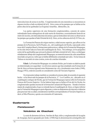 INGEMMET
46
intercalaciones de arena ni arcillas. Conglomerados de esta naturaleza se encuentran en
algunos trechos a lado occidental de la Q. Atico como en las pampas que se hallan en las
partes altas de las quebradas Las Esquinas Amarillas, Jaboncillos, etc.
Las partes superiores de esta formación conglomerádica, consiste de cantos
redondeados hasta subangulosos de toda suerte de elementos, ocasionalmente hasta de un
metrodesección,conintercalacionesdearenasygravaslenticularestalcomoseobservanen
las pampas que quedan al lado Oriental de la Q. Atico, en las cabeceras de la Q. El Toro, etc.
La Formación Paracas de origen marino y edad eoceno superior, que aflora en las
pampas de la Paciencia, Sal Si Puedes, etc., del cuadrángulo de Ocoña, reposando sobre
rocas del Complejo Basal y formaciones paleozoicas y debajo de la Formación Moquegua,
no ha sido observada en el área del cuadrángulo de Atico. Sin embargo, en los pequeños
cortesdelasquebraditasquearroyanla planicie delladoorientalde la Q.Atico,se distingue
aisladamentedebajodelconglomeradoMoquegua,unmaterialarenosodecoloramarillento
mezcladocongravasytufosquese hallandébilmente cementadoporsales. Enlaslomasde
Tuñusa se encontró en estas costras, restos de conchas trituradas.
Edad.-La Formación Moquegua no contiene fósiles, por lo tanto su edad no puede
ser determinada con seguridad. Los diversos autores que han estudiado esta Formación al
Sur de Atico en forma regional como Steinmann (op. cit), o localmente como Jenks (1948),
Ruegg (1952), están de acuerdo en considerarlo como del Terciario Superior.
En el presente trabajo también se considera la misma edad, de acuerdo al siguiente
hecho: se ha observado las pampas de la Paciencia, C° Los Castillos, etc., ubicados en el
cuadrángulo contiguo de Ocoña, que la Formación Moquegua reposa sobre la Formación
Paracas del Eoceno Superior. En las laderas bajas que se hallan al Este del río Ocoña, los
conglomerados quedan encima de la formación Camaná del Oligoceno. Siendo el mismo
mantodeconglomeradoselqueseextiendehaciaelcuadrángulodeAtico,eslógicoinferior
quela FormaciónMoqueguaespost-oligocenoycomonodisponemosdemayoresevidencias
para precisar más su edad, consideramos también correspondiente al Terciario Superior, es
decir,alMio-PliocenoyquizásconextensiónalCuaternario.
Cuaternario
Pleistoceno?
Volcánico de Chachani
La serie de derrames de lavas, brechas de flujo, tufos y conglomerados de la región
de Arequipa, fueron agrupados por Jenks (1948) bajo la denominación estratigráfica del
 