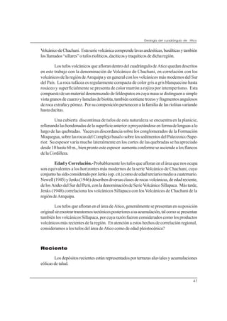Geología del cuadrángulo de Atico
47
VolcánicodeChachani. Estaserievolcánicacomprendelavasandesíticas,basálticasytambién
losllamados“sillares”otufosriolíticos,dacíticosytraquíticosdedicharegión.
Los tufos volcánicos que afloran dentro del cuadrángulo de Atico quedan descritos
en este trabajo con la denominación de Volcánico de Chachani, en correlación con los
volcánicos de la región de Arequipa y en general con los volcánicos más modernos del Sur
del País. La roca tufácea es regularmente compacta de color gris a gris blanquecino hasta
rosáceo y superficialmente se presenta de color marrón a rojizo por intemperismo. Esta
compuestodeunmaterialdesmenuzadodefeldespatosencuyamasasedistinguenasimple
vistagranosdecuarzoylamelasdebiotita,tambiéncontienetrozosyfragmentosangulosos
derocaextrañaypómez. Porsucomposiciónpertenecenalafamiliadelasriolitasvariando
hasta dacitas.
Una cubierta discontínua de tufos de esta naturaleza se encuentra en la planicie,
rellenandolashondonadasdelasuperficieanterioroproyectándoseenformadelenguasalo
largo de las quebradas. Yacen en discordancia sobre los conglomerados de la Formación
Moquegua, sobre las rocas del Complejo basal o sobre los sedimentos del Paleozoico Supe-
rior. Su espesor varía mucho lateralmente en los cortes de las quebradas se ha apreciado
desde 10 hasta 60 m., bien pronto este espesor aumenta conforme se asciende a los flancos
de la Cordillera.
Edad y Correlación.-Probablementelostufosqueafloraneneláreaquenosocupa
son equivalentes a los horizontes más modernos de la serie Volcánico de Chachani, cuyo
conjuntohasidoconsideradoporJenks(op.cit.)comodeedadterciariomedioacuaternario.
Newell(1945)yJenks(1946)describendiversasclasesderocasvolcánicas,deedadreciente,
delosAndesdelSurdelPerú,conladenominacióndeSerieVolcánicoSillapaca. Mástarde,
Jenks (1948) correlaciona los volcánicos Sillapaca con los Volcánicos de Chachani de la
regióndeArequipa.
Los tufos que afloran en el área de Atico, generalmente se presentan en su posición
originalsinmostrartranstornostectónicosposterioresasuacumulación,talcomosepresentan
también los volcánicos Sillapaca, por cuya razón fueron considerados como los productos
volcánicos más recientes de la región. En atención a estos hechos de correlación regional,
consideramos a los tufos del área de Atico como de edad pleistocénica?
Reciente
Los depósitos recientes están representados por terrazas aluviales y acumulaciones
eólicas de talud.
 