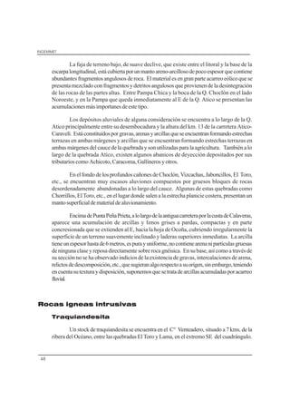 INGEMMET
48
La faja de terreno bajo, de suave declive, que existe entre el litoral y la base de la
escarpalongitudinal,estácubiertaporunmantoareno-arcillosodepocoespesorquecontiene
abundantesfragmentosangulososderoca. Elmaterialesengranparteacarreoeólicoquese
presenta mezclado con fragmentos y detritos angulosos que provienen de la desintegración
de las rocas de las partes altas. Entre Pampa Chica y la boca de la Q. Choclón en el lado
Noroeste, y en la Pampa que queda inmediatamente al E de la Q. Atico se presentan las
acumulacionesmásimportanesdeestetipo.
Los depósitos aluviales de alguna consideración se encuentra a lo largo de la Q.
Atico principalmente entre su desembocadura y la altura del km. 13 de la carretera Atico-
Caravelí. Estáconstituídosporgravas,arenasyarcillasqueseencuentranformandoestrechas
terrazas en ambas márgenes y arcillas que se encuentran formando estrechas terrazas en
ambas márgenes del cauce de la quebrada y son utilizadas para la agricultura. También a lo
largo de la quebrada Atico, existen algunos abanicos de deyección depositados por sus
tributarios como Achicoto, Caracoma, Gallineros y otros.
En el fondo de los profundos cañones de Choclón, Vizcachas, Jaboncillos, El Toro,
etc., se encuentran muy escasos aluviones compuestos por gruesos bloques de rocas
desordenadamente abandonadas a lo largo del cauce. Algunas de estas quebradas como
Chorrillos, El Toro, etc., en el lugar donde salen a la estrecha planicie costera, presentan un
mantosuperficialdematerialdealuvionamiento.
EncimadePuntaPeñaPrieta,alolargodelaantiguacarreteraporlacustadeCalaveras,
aparece una acumulación de arcillas y limos grises a pardas, compactas y en parte
concresionada que se extienden al E, hacia la hoja de Ocoña, cubriendo irregularmente la
superficie de un terreno suavemente inclinado y laderas superiores inmediatas. La arcilla
tieneunespesorhastade6metros,espurayuniforme,nocontienearenanipartículasgruesas
deningunaclaseyreposadirectamentesobrerocagnéisica. Ensubase,asícomoatravésde
su sección no se ha observado indicios de la existencia de gravas, intercalaciones de arena,
relictosdedescomposición,etc.,quesugieranalgorespectoasuorigen,sinembargo,teniendo
encuentasutexturaydisposición,suponemosquesetratadearcillasacumuladasporacarreo
fluvial.
Rocas igneas intrusivas
Traquiandesita
Un stock de traquiandesita se encuentra en el C° Venteadero, situado a 7 kms. de la
ribera del Océano, entre las quebradas El Toro y Lama, en el extremo SE del cuadrángulo.
 