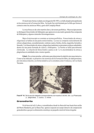 Geología del cuadrángulo de Atico
49
ElstocktieneformaovaladaconelongaciónSE-NWysehallaalojadoprincipalmente
en las areniscas de la Formación Mitu. Su borde Sur está limitado por la falla que forma el
contacto entre las areniscas Mitu y gneis del Complejo Basal.
Larocafrescaesdecolormarrónclaroydetexturaporfirítica. Macroscópicamente
sedistinguenfenocristalesdefeldespatosqueaparecenenunamatrizgranularfinacompuesta
defeldespatosyalgunosmineralesferromagnesianos.
Bajo el microscopio se constata su textura porfirítica. Fenocristales de ortosa y
oligoclasas se hallan en una pasta semicristalina. La roca se compone esencialmente de
ortosayplagioclasas,secundariamente contienecuarzo,biotita,clorita,magnetita,hematitay
limonita. Losfenocristalesdeortosayplagioclasa(andesina)sepresentanenplayasanhedrales,
dentro de una pasta formada de cuarzo y feldespatos. La biotita se halla parcialmente
cloritizada. La relación de fenocristales a pasta es de 1 a 4, encontrándose la ortosa y
plagioclasaencantidadesmásomenosiguales.
Edad.-Nosetienepruebas suficientesparadeterminarlaedaddeestamasaintrusiva.
Como se ha indicado es posterior a las areniscas de la Formación Mitu, de edad permiana,
por ésta única relación y en forma tentativa se le considera como Cretácica y tal vez hasta
Terciaria.
Foto N° 14. De la sección delgada correspondiente a la muestra C-62-60. 20x. Luz Polarizada.
p: plagioclasa; c: cuarzo; o: ortosa
Granodiorita
En la boca de la Q. Lobos y extendiéndose desde la ribera del mar hasta bien arriba
delMorroBandurria,porsuflancoSur, apareceexpuestouncuerpointrusivodecomposición
granodioríticoqueporsudimensiónconstituyeunpequeñostockdeformairregular.
 