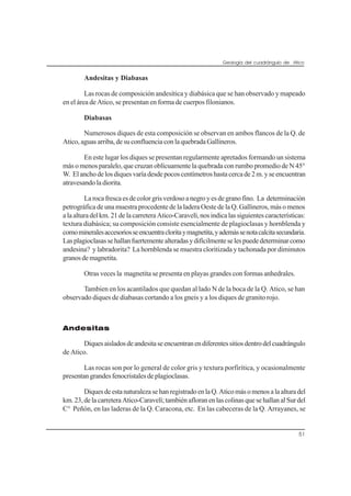 Geología del cuadrángulo de Atico
51
Andesitas y Diabasas
Las rocas de composición andesítica y diabásica que se han observado y mapeado
en el área de Atico, se presentan en forma de cuerpos filonianos.
Diabasas
Numerosos diques de esta composición se observan en ambos flancos de la Q. de
Atico, aguas arriba, de su confluencia con la quebrada Gallineros.
En este lugar los diques se presentan regularmente apretados formando un sistema
más o menos paralelo, que cruzan oblícuamente la quebrada con rumbo promedio de N 45°
W. Elanchodelosdiquesvaríadesdepocoscentímetroshastacercade2m.yseencuentran
atravesando la diorita.
Larocafrescaesdecolorgrisverdosoanegroyesdegranofino. La determinación
petrográfica de una muestra procedente de la ladera Oeste de la Q. Gallineros, más o menos
alaalturadelkm.21delacarreteraAtico-Caravelí,nosindicalassiguientescaracterísticas:
textura diabásica; su composición consiste esencialmente de plagioclasas y hornblenda y
comomineralesaccesoriosseencuentracloritaymagnetita,yademássenotacalcitasecundaria.
Lasplagioclasassehallanfuertementealteradasydifícilmenteselespuededeterminarcomo
andesina? y labradorita? La hornblenda se muestra cloritizada y tachonada por diminutos
granosdemagnetita.
Otras veces la magnetita se presenta en playas grandes con formas anhedrales.
Tambien en los acantilados que quedan al lado N de la boca de la Q. Atico, se han
observado diques de diabasas cortando a los gneis y a los diques de granito rojo.
Andesitas
Diquesaisladosdeandesitaseencuentranendiferentessitiosdentrodelcuadrángulo
de Atico.
Las rocas son por lo general de color gris y textura porfirítica, y ocasionalmente
presentangrandesfenocristalesdeplagioclasas.
DiquesdeestanaturalezasehanregistradoenlaQ.Aticomásomenosalaalturadel
km.23,delacarreteraAtico-Caravelí;tambiénafloranenlascolinasquesehallanalSurdel
C° Peñón, en las laderas de la Q. Caracona, etc. En las cabeceras de la Q. Arrayanes, se
 
