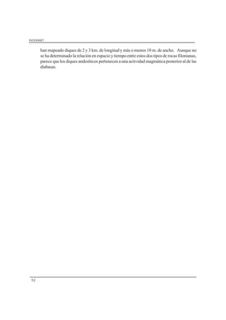 INGEMMET
52
han mapeado diques de 2 y 3 km. de longitud y más o menos 10 m. de ancho. Aunque no
se ha determinado la relación en espacio y tiempo entre estos dos tipos de rocas filonianas,
parece que los diques andesíticos pertenecen a una actividad magmática posterior al de las
diabasas.
 