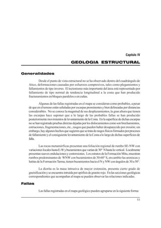 53
Capítulo IV
GEOLOGIA ESTRUCTURAL
Generalidades
Desde el punto de vista estructural no se ha observado dentro del cuadrángulo de
Atico, deformaciones causadas por esfuerzos compresivos, tales como plegamientos y
fallamientos de tipo inverso. El tectonismo más importante del área está representado por
fallamiento de tipo normal de tendencia longitudinal a la costa que han producido
fracturamientos en bloques paralelos o en cuñas.
Algunas de las fallas registradas en el mapa se consideran como probables, a pesar
dequeenelterrenoestánseñaladasporescarpasprominentesybiendelineadaspordistancias
considerables. No se conoce la magnitud de sus desplazamientos, la gran altura que tienen
las escarpas hace suponer que a lo largo de las probables fallas se han producido
posteriormentemovimientosdelevantamientodelaCosta. Enlasuperficiededichasescarpas
nosehanregistradopruebasdirectasdejadasporlosdislocamientoscomosonbrechamientos,
estriaciones, fragmentaciones, etc., rasgos que pueden haber desaparecido por erosión; sin
embargo,hayalgunoshechosquesugierenquesetrataderasgosfísicosformadosporprocesos
defallamientoyelconsiguientelevantamientodelaCostaalolargodedichassuperficiesde
falla.
Las rocas metamórficas presentan una foliación regional de rumbo SE-NW con
variacioneslocaleshastaE-Wybuzamientosquevaríande30° Nhastalavertical. Localmente
presentansuavesondulacionesycontorsiones. LosestratosdelaFormaciónMitu,muestran
rumbos predominantes de WNW con buzamientos de 30-60° S, en cambio las areniscas y
lutitasdelaFormaciónTarma,tienenbuzamientoshaciaelNyNWconángulosde30a50°.
La diorita es la masa intrusiva de mayor extensión, presenta cierto grado de
gneisificaciónyseencuentraintruídaporapófisisdegranitorojo. Enlasseccionesgeológicas
correspondientes que acompañan al mapa se pueden observar las relaciones indicadas.
Fallas
Lasfallasregistradasenelmapageológicopuedenagruparseenlasiguienteforma:
 