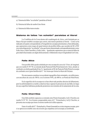 INGEMMET
54
a) Sistemadefallas“enechelón”paralelasallitoral
b) Sistema de fallas de rumbo Este-Oeste
c) Sistemadefallastransversales
Sistema de fallas “en echelón” paralelas al litoral
La Cordillera de la Costa dentro del cuadrángulo de Atico, está limitada por su
flanco Sur por notables escarpas que corren, más menos paralelas al litoral. Como se ha
indicadoenlapartecorrespondienteaFisiografíatresescarpasprominentesybiendelineadas,
que suponemos como rasgos de igual número de posibles fallas, que suceden de SE a NW
conciertadisposición“enechelón”alasquehemosdenominadocorrespondientementecomo
FallaAtico,FallaChorrillosyFallaLobos. Igualmentesuponemosquesetratadefallasde
gravedadrelacionadasconalgúndislocamientoofallamientomayorlongitudinalalaCosta.
Falla Atico
Esta posible falla queda señalada por una escarpa de cerca de 15 km. de longitud,
que con rumbo N 70° W se extiende desde Punta de Peña Prieta hasta la Q. Atico, donde se
confunde con dicha quebrada (Foto 3). Igualmente al SE de Punta de Peña Prieta la escarpa
de confunde con el gran farallón del C° de Arena que forma la ribera del Océano.
Deestamaneraconstituyeunaccidentetopográficobienorientadoysininflexiones,
con una altura de cerca de 300 m. en el extremo NW y de 400 m. en Punta de Peña Prieta.
En la superficie de la escarpa no se han observado pruebas directas de fallamiento,
perolauniformidaddesurumboytaludnoshacesuponerlapresenciadeunafallaalolargo
decuyasuperficiehabríanseproducidoposterioresmovimientosdelevantamientodelacosta.
Falla Chorrillos
Esta falla también supuesta se extiende entre Punta Gramadal y la Q. Choclón con
rumbo N 55° W. En el tramo comprendido entre el C° Portachuelo y la Q. Choclón, se
presenta una escarpa que tiene el mismo rumbo de la falla supuesta.
EntreelcuellodelC° PortachueloyPuntaGramadalnoexisteningunaescarpa.pero
sí se aprecia un notable surco de erosión que empalma con la escarpa ya nombrada.
 