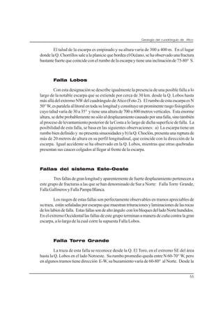Geología del cuadrángulo de Atico
55
El talud de la escarpa es empinado y su altura varía de 300 a 400 m. En el lugar
donde la Q. Chorrillos sale a la planicie que bordea el Océano, se ha observado una fractura
bastante fuerte que coincide con el rumbo de la escarpa y tiene una inclinación de 75-80° S.
Falla Lobos
Con esta designación se describe igualmente la presencia de una posible falla a lo
largo de la notable escarpa que se extiende por cerca de 30 km. desde la Q. Lobos hasta
más allá del extremo NW del cuadrángulo de Atico (Foto 2). El rumbo de esta escarpa es N
50°W,esparalelaallitoralentodasulongitudyconstituyeunprominenterasgofisiográfico
cuyo talud varía de 30 a 35° y tiene una altura de 700 a 800 metros verticales. Esta enorme
altura,sedebeprobablementenosóloaldesplazamientocausadoporunafalla,sinotambién
al proceso de levantamiento posterior de la Costa a lo largo de dicha superficie de falla. La
posibilidad de esta falla, se basa en las siguientes observaciones: a) La escarpa tiene un
rumbo bien definido y no presenta sinuosidades y b) la Q. Choclón, presenta una ruptura de
más de 20 metros de altura en su perfil longitudinal, que coincide con la dirección de la
escarpa. Igual accidente se ha observado en la Q. Lobos, mientras que otras quebradas
presentan sus cauces colgados al llegar al frente de la escarpa.
Fallas del sistema Este-Oeste
Tres fallas de gran longitud y aparentemente de fuerte desplazamiento pertenecen a
este grupo de fracturas a las que se han denominado de Sur a Norte: Falla Torre Grande,
FallaGallinerosyFallaPampaBlanca.
Los rasgos de estas fallas son perfectamente observables en tramos apreciables de
sutraza, estánseñaladasporescarpasquemuestrantrituracionesylaminacionesdelasrocas
deloslabiosdefalla. Estasfallassondealtoángulo conlosbloquesdelladoNortehundidos.
En el extremo Occidental las fallas de este grupo terminan a manera de cuña contra la gran
escarpa, a lo largo de la cual corre la supuesta Falla Lobos.
Falla Torre Grande
La traza de esta falla se reconoce desde la Q. El Toro, en el extremo SE del área
hasta la Q. Lobos en el lado Noroeste. Su rumbo promedio queda entre N 60-70° W, pero
en algunos tramos tiene dirección E-W, su buzamiento varía de 60-80° al Norte. Desde la
 