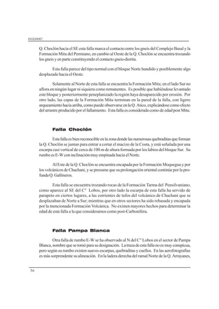 INGEMMET
56
Q. Choclón hacia el SE esta falla marca el contacto entre los gneis del Complejo Basal y la
Formación Mitu del Permiano, en cambio al Oeste de la Q. Choclón se encuentra trozando
losgneisyenparteconstituyendo elcontactogneis-diorita.
Esta falla parece del tipo normal con el bloque Norte hundido y posiblemente algo
desplazado hacia el Oeste.
Solamente al Norte de esta falla se encuentra la Formación Mitu; en el lado Sur no
aflora en ningún lugar ni siquiera como remanentes. Es posible que habiéndose levantado
este bloque y posteriormente peneplanizado la región haya desaparecido por erosión. Por
otro lado, las capas de la Formación Mitu terminan en la pared de la falla, con ligero
arqueamientohaciaarriba,comopuedeobservarseenlaQ.Atico,explicándosecomoefecto
del arrastreproducidoporelfallamiento. Esta falla esconsiderada comode edadpostMitu.
Falla Choclón
Estafallaesbienreconocibleenlazonadondelasnumerosasquebraditasqueforman
la Q. Choclón se juntan para entrar a cortar el macizo de la Costa, y está señalada por una
escarpa casi vertical de cerca de 100 m de altura formada por los labios del bloque Sur. Su
rumboesE-Wconinclinaciónmuyempinada hacia elNorte.
Al Este de la Q. Choclón se encuentra encapada por la Formación Moquegua y por
los volcánicos de Chachani, y se presume que su prolongación oriental continúe por la pro-
fundaQ.Gallineros.
Esta falla se encuentra trozando rocas de la Formación Tarma del Pensilvaniano,
como aparece al SE del C° Lobos, por otro lado la escarpa de esta falla ha servido de
parapeto en ciertos lugares, a las corrientes de tufos del volcánico de Chachani que se
desplazaban de Norte a Sur; mientras que en otros sectores ha sido rebasada y encapada
por la mencionada Formación Volcánica. No existen mayores hechos para determinar la
edad de esta falla a la que consideramos como post-Carbonífera.
Falla Pampa Blanca
Otra falla de rumbo E-W se ha observado al N del C° Lobos en el sector de Pampa
Blanca,nombrequesetomóparasudesignación. Latrazadeestafallanoesmuyconspícua,
pero según su rumbo existen suaves escarpas, quebraditas y cuellos. En las aerofotografías
esmássorprendentesualineación. Enla ladera derecha delramalNorte de la Q.Arrayanes,
 