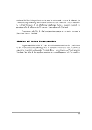 57
se observó la falla a lo largo de un contacto entre las lutitas verde violáceas de la Formación
Tarmacon conglomeradosyareniscasbiencementadas,delaFormaciónMitudelPermiano.
LaposibleprolongacióndeestafallahaciaelEdePampa Blancaseencuentraencapadapor
conglomerados de la Formación Moquegua y los volcánicos de Chachani.
Se considera a la falla de edad post-permiana, porque se encuentra trozando la
FormaciónMitudelPermiano.
Sistema de fallas transversales
Pequeñas fallas de rumbo N 20-30° W, sensiblemente transversales a las fallas de
los dos sistemas anteriores se han registrado en el extremo Noroeste del árera. Las fallas se
encuentran trozando rocas ígneas del Complejo Basal y los sedimentos del Pensilvaniano y
Permiano. Son fallas de alto ángulo, aparentemente con los bloques del lado Sur hundidos.
 