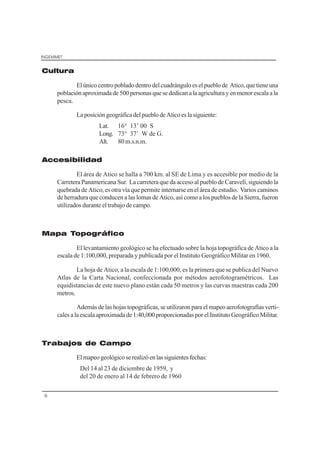 INGEMMET
6
Cultura
Elúnicocentropobladodentrodelcuadránguloeselpueblode Atico,quetieneuna
poblaciónaproximadade500personasquesededicanalaagriculturayenmenorescalaala
pesca.
LaposicióngeográficadelpueblodeAticoeslasiguiente:
Lat. 16° 13’ 00 S
Long. 73° 37’ W de G.
Alt. 80 m.s.n.m.
Accesibilidad
El área de Atico se halla a 700 km. al SE de Lima y es accesible por medio de la
Carretera Panamericana Sur. La carretera que da acceso al pueblo de Caravelí, siguiendo la
quebrada de Atico, es otra vía que permite internarse en el área de estudio. Varios caminos
de herradura que conducen a las lomas de Atico, así como a los pueblos de la Sierra, fueron
utilizados durante el trabajo de campo.
Mapa Topográfico
El levantamiento geológico se ha efectuado sobre la hoja topográfica de Atico a la
escala de 1:100,000, preparada y publicada por el Instituto Geográfico Militar en 1960.
La hoja de Atico, a la escala de 1:100,000, es la primera que se publica del Nuevo
Atlas de la Carta Nacional, confeccionada por métodos aerofotogramétricos. Las
equidistancias de este nuevo plano están cada 50 metros y las curvas maestras cada 200
metros.
Además de las hojas topográficas, se utilizaron para el mapeo aerofotografías verti-
calesalaescalaaproximadade1:40,000proporcionadasporelInstitutoGeográficoMilitar.
Trabajos de Campo
Elmapeogeológicoserealizóenlassiguientesfechas:
Del 14 al 23 de diciembre de 1959, y
del 20 de enero al 14 de febrero de 1960
 