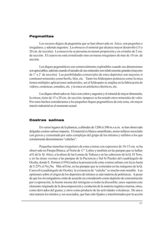 61
Pegmatitas
Los escasos diques de pegmatita que se han observado en Atico, son pequeños e
irregulares, y además angostos. La ortosa es el mineral que alcanza mayor desarrollo (15 a
20 cm. de sección). La muscovita se presenta en menor proporción y en cristales de 2 cm.
de sección. El cuarzo no está cristalizado sino en masas irregulares de más de 10 cm. de
sección.
Los diques pegmatíticos son comercialmente explotables cuando sus dimensiones
sonapreciables,ademáscuandoeltamañodesusmineralessonrelativamentegrandes(mayores
de 1’ a 2’ de sección). Las posibilidades comerciales de estos depósitos son mayores si
contienen minerales como berilo, litio, etc. Tanto los feldespatos potásicos como la mica
tienen múltiples aplicaciones industriales, así el feldespato se emplea en la fabricación de
vidrios, cerámicas, esmaltes, etc. y la mica en artefactos eléctricos, etc.
LosdiquesobservadosenAticosoncortosyangostosyelmineraldemayordimensión,
la ortosa, tiene de 15 a 20 cm. de sección; tampoco se ha notado otros minerales de valor.
Por estos hechos consideramos a los pequeños diques pegmatíticos de esta zona, sin mayor
interésindustrialenelmomentoactual.
Costras salinas
Envarioslugaresdelaplanicie,aaltitudesde1200a1300m.s.n.m. sehanobservado
delgadascostrassalinasimpuras. Elmaterialesblancoamarillento,areno-tufáceomezclado
con gravas y cementado por sales complejas del grupo de los nitratos y sulfatos a los que
comúnmentedenominamos“caliches”.
Pequeñas manchas irregulares de estas costras con espesores de 10-15 cm. se ha
observado en Pampa Blanca, al Norte de C° Lobos y también en las pampas que se hallan
al E de la Q. Atico, a la altura de las Lomas de Tuñusa y en las cabeceras de la Q. El Toro,
y en las áreas vecinas a las pampas de la Paciencia y Sal Si Puedes del cuadrángulo de
Ocoña, donde E. Portaro (1936) indica la presencia de estas costras salinas con leyes hasta
de 5.25% el No3
Na. Más al Este, en las pampas que se extienden en las márgenes de la Q.
Caravelí (cuadrángulo de Ocoña), la existencia de “caliche” es mucho más notable. Las
opiniones sobre el orígen de los depósitos de nitratos es aún materia de polémicas. A pesar
de que los investigadores están de acuerdo en considerarlo como depósito de concentración
por evaporación, la fuente misma del nitrógeno es todavía discutible; unos suponen este
elemento originado de la descomposición y oxidación de la materia orgánica marina, otros,
como derivados del guano; y otros como producto de las actividades volcánicas. De una u
otra manera los nitratos y sus asociados, que han sido fijados y transformados por la acción
 