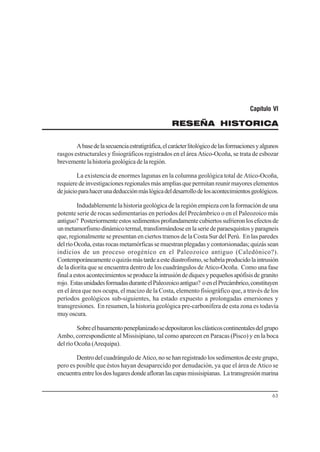 63
Capítulo VI
RESEÑA HISTORICA
Abasedelasecuenciaestratigráfica,elcarácterlitológicodelasformacionesyalgunos
rasgos estructurales y fisiográficos registrados en el área Atico-Ocoña, se trata de esbozar
brevementelahistoriageológicadelaregión.
La existencia de enormes lagunas en la columna geológica total de Atico-Ocoña,
requieredeinvestigacionesregionalesmásampliasquepermitanreunirmayoreselementos
dejuicioparahacerunadeducciónmáslógicadeldesarrollodelosacontecimientosgeológicos.
Indudablemente la historia geológica de la región empieza con la formación de una
potente serie de rocas sedimentarias en períodos del Precámbrico o en el Paleozoico más
antiguo? Posteriormenteestossedimentosprofundamentecubiertossufrieronlosefectosde
unmetamorfismodinámicotermal,transformándoseenlaseriedeparaesquistosyparagneis
que, regionalmente se presentan en ciertos tramos de la Costa Sur del Perú. En las paredes
delríoOcoña,estasrocasmetamórficassemuestranplegadasycontorsionadas;quizássean
indicios de un proceso orogénico en el Paleozoico antiguo (Caledónico?).
Contemporáneamenteoquizásmástardeaestediastrofismo,sehabríaproducidolaintrusión
de la diorita que se encuentra dentro de los cuadrángulos de Atico-Ocoña. Como una fase
finalaestosacontecimientosseproducelaintrusióndediquesypequeñosapófisisdegranito
rojo. EstasunidadesformadasduranteelPaleozoicoantiguo? oenelPrecámbrico,constituyen
en el área que nos ocupa, el macizo de la Costa, elemento fisiográfico que, a través de los
períodos geológicos sub-siguientes, ha estado expuesto a prolongadas emersiones y
transgresiones. En resumen, la historia geológica pre-carbonífera de esta zona es todavía
muyoscura.
Sobreelbasamentopeneplanizadosedepositaronlosclásticoscontinentalesdelgrupo
Ambo, correspondiente al Missisipiano, tal como aparecen en Paracas (Pisco) y en la boca
del río Ocoña (Arequipa).
DentrodelcuadrángulodeAtico,nosehanregistradolossedimentosdeestegrupo,
pero es posible que éstos hayan desaparecido por denudación, ya que el área de Atico se
encuentraentrelosdoslugaresdondeafloranlascapasmissisipianas. Latransgresiónmarina
 