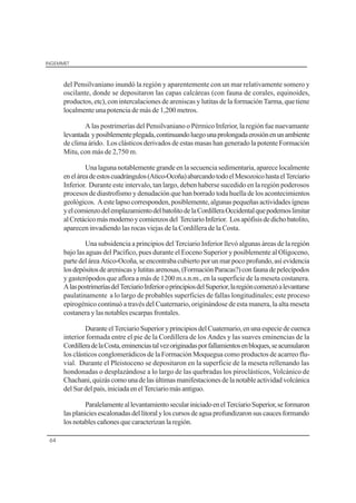 INGEMMET
64
del Pensilvaniano inundó la región y aparentemente con un mar relativamente somero y
oscilante, donde se depositaron las capas calcáreas (con fauna de corales, equinoides,
productos, etc), con intercalaciones de areniscas y lutitas de la formación Tarma, que tiene
localmente una potencia de más de 1,200 metros.
A las postrimerías del Pensilvaniano o Pérmico Inferior, la región fue nuevamante
levantada yposiblementeplegada,continuandoluegounaprolongadaerosiónenunambiente
de clima árido. Los clásticos derivados de estas masas han generado la potente Formación
Mitu, con más de 2,750 m.
Una laguna notablemente grande en la secuencia sedimentaria, aparece localmente
eneláreadeestoscuadrángulos(Atico-Ocoña)abarcandotodoelMesozoicohastaelTerciario
Inferior. Durante este intervalo, tan largo, deben haberse sucedido en la región poderosos
procesos de diastrofismo y denudación que han borrado toda huella de los acontecimientos
geológicos. Aestelapsocorresponden,posiblemente,algunaspequeñasactividadesígneas
yelcomienzodelemplazamientodelbatolitodelaCordilleraOccidentalquepodemoslimitar
alCretácicomásmodernoycomienzosdel TerciarioInferior. Losapófisisdedichobatolito,
aparecen invadiendo las rocas viejas de la Cordillera de la Costa.
Una subsidencia a principios del Terciario Inferior llevó algunas áreas de la región
bajo las aguas del Pacífico, pues durante el Eoceno Superior y posiblemente al Oligoceno,
partedeláreaAtico-Ocoña,seencontraba cubiertoporunmarpocoprofundo,asíevidencia
losdepósitosdeareniscasylutitasarenosas,(FormaciónParacas?)confaunadepelecípodos
y gasterópodos que aflora a más de 1200 m.s.n.m., en la superficie de la meseta costanera.
AlaspostrimeríasdelTerciarioInferioroprincipiosdelSuperior,laregióncomenzóalevantarse
paulatinamente a lo largo de probables superficies de fallas longitudinales; este proceso
epirogénico continuó a través del Cuaternario, originándose de esta manera, la alta meseta
costanera y las notables escarpas frontales.
DuranteelTerciarioSuperioryprincipiosdelCuaternario,enunaespeciedecuenca
interior formada entre el pie de la Cordillera de los Andes y las suaves eminencias de la
CordilleradelaCosta,eminenciastalvezoriginadasporfallamientosenbloques,seacumularon
los clásticos conglomerádicos de la Formación Moquegua como productos de acarreo flu-
vial. Durante el Pleistoceno se depositaron en la superficie de la meseta rellenando las
hondonadas o desplazándose a lo largo de las quebradas los piroclásticos, Volcánico de
Chachani,quizáscomounadelasúltimasmanifestacionesdelanotableactividadvolcánica
delSurdelpaís,iniciadaenelTerciariomásantiguo.
ParalelamenteallevantamientoseculariniciadoenelTerciarioSuperior,seformaron
lasplaniciesescalonadasdellitoralyloscursosdeaguaprofundizaronsuscaucesformando
los notables cañones que caracterizan la región.
 