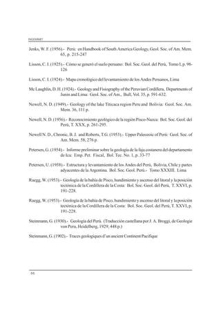 INGEMMET
66
Jenks, W. F. (1956).- Perú: en Handbook of South America Geology, Geol. Soc. of Am. Mem.
65, p. 215-247
Lisson, C. I. (1925).- Cómo se generó el suelo peruano: Bol. Soc. Geol. del Perú, Tomo I, p. 98-
126
Lisson, C. I. (1924).- Mapa cronológico del levantamiento de los Andes Peruanos, Lima
McLaughlin,D.H.(1924).- GeologyandFisiographyofthePeruvianCordillera, Departmentsof
Junin and Lima: Geol. Soc. of Am., Bull, Vol. 35, p. 591-632.
Newell, N. D. (1949).- Geology of the lake Titicaca region Peru and Bolivia: Geol. Soc. Am.
Mem. 36, 111 p.
Newell, N. D. (1956).- Reconocimiento geológico de la región Pisco-Nazca: Bol. Soc. Geol. del
Perú, T. XXX, p. 261-295.
Newell N. D., Chronic, B. J. and Roberts, T.G. (1953).- Upper Paleozoic of Perú: Geol. Soc. of
Am. Mem. 58, 276 p.
Petersen, G. (1954).- Informe preliminar sobre la geología de la faja costanera del departamento
de Ica: Emp. Pet. Fiscal, Bol. Tec. No. 1, p. 33-77
Petersen, U. (1958).- Estructura y levantamiento de los Andes del Perú, Bolivia, Chile y partes
adyacentes de la Argentina. Bol. Soc. Geol. Perú.- Tomo XXXIII. Lima
Ruegg, W. (1953).- Geología de la bahía de Pisco, hundimiento y ascenso del litoral y la posición
tectónica de la Cordillera de la Costa: Bol. Soc. Geol. del Perú, T. XXVI, p.
191-228.
Ruegg, W. (1953).- Geología de la bahía de Pisco, hundimiento y ascenso del litoral y la posición
tectónica de la Cordillera de la Costa: Bol. Soc. Geol. del Perú, T. XXVI, p.
191-228.
Steinmann, G. (1930).- Geología del Perú. (Traducción castellana por J. A. Broggi, de Geologie
von Peru, Heidelberg, 1929; 448 p.)
Steinmann,G.(1902).- Tracesgeologiquesd’unancientContinentPacifique
 