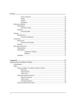 INGEMMET
ii
GneisyEsquistos ......................................................................................23
Diorita.......................................................................................................28
Granito......................................................................................................30
Migmatitas ................................................................................................34
PaleozoicoSuperior .....................................................................................................36
Pensilvaniano ......................................................................................................36
FormaciónTarma ......................................................................................36
Permiano ............................................................................................................40
FormaciónMitu.........................................................................................40
Terciario ......................................................................................................................45
Mio-Plioceno......................................................................................................45
FormaciónMoquegua ...............................................................................45
Cuaternario ..................................................................................................................46
Pleistoceno? .......................................................................................................46
VolcánicodeChachani ..............................................................................46
Reciente .............................................................................................................47
Rocasigneasintrusivas .................................................................................................48
Traquiandesita.....................................................................................................48
Granodiorita .......................................................................................................49
Andesitas y Diabasas .......................................................................51
Diabasas..........................................................................................51
Andesitas............................................................................................................51
CapítuloIV ..........................................................................................................................53
GEOLOGIA ESTRUCTURAL ..................................................................... 53
Generalidades ..............................................................................................................53
Fallas ...........................................................................................................................53
Sistemadefallas“enechelón”paralelasallitoral ..................................................54
FallaAtico ................................................................................................54
FallaChorrillos ..........................................................................................54
FallaLobos ...............................................................................................55
Fallas del sistema Este-Oeste ..............................................................................55
Falla Torre Grande ....................................................................................55
FallaChoclón ............................................................................................56
FallaPampaBlanca ...................................................................................56
Sistemadefallastransversales .............................................................................57
 