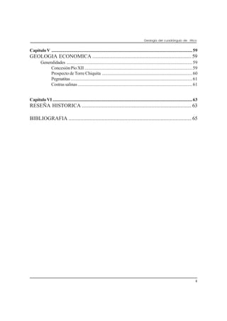 Geología del cuadrángulo de Atico
iii
CapítuloV ...........................................................................................................................59
GEOLOGIA ECONOMICA .......................................................................... 59
Generalidades ..............................................................................................................59
Concesión Pío XII ..............................................................................................59
Prospecto de Torre Chiquita ...............................................................................60
Pegmatitas ..........................................................................................................61
Costrassalinas ....................................................................................................61
Capítulo VI ..........................................................................................................................63
RESEÑA HISTORICA .................................................................................. 63
BIBLIOGRAFIA ............................................................................................ 65
 