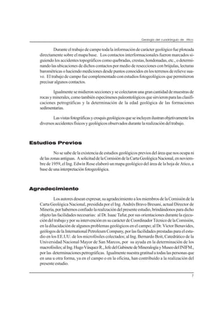 Geología del cuadrángulo de Atico
7
Durante el trabajo de campo toda la información de carácter geológico fue ploteada
directamente sobre el mapa base. Los contactos interformacionales fueron marcados si-
guiendo los accidentes topográficos como quebradas, crestas, hondonadas, etc., o determi-
nando las ubicaciones de dichos contactos por medio de resecciones con brújulas, lecturas
barométricas o haciendo mediciones desde puntos conocidos en los terrenos de relieve sua-
ve. El trabajo de campo fue complementado con estudios fotogeológicos que permitieron
precisar algunos contactos.
Igualmente se midieron secciones y se colectaron una gran cantidad de muestras de
rocasyminerales,comotambiénespecímenespaleontológicosquesirvieronparalasclasifi-
caciones petrográficas y la determinación de la edad geológica de las formaciones
sedimentarias.
Lasvistasfotográficasycroquisgeológicosqueseincluyenilustranobjetivamentelos
diversos accidentes físicos y geológicos observados durante la realización del trabajo.
Estudios Previos
No se sabe de la existencia de estudios geológicos previos del área que nos ocupa ni
delaszonasantiguas. AsolicituddelaComisióndelaCartaGeológicaNacional,ennoviem-
bre de 1959, el Ing. Edwin Rose elaboró un mapa geológico del área de la hoja de Atico, a
basedeunainterpretaciónfotogeológica.
Agradecimiento
Losautoresdeseanexpresar,suagradecimientoalosmiembrosdelaComisióndela
Carta Geológica Nacional, presidida por el Ing. Andrés Bravo Bresani, actual Director de
Minería,porhabernosconfiadolarealizacióndelpresenteestudio,brindándonosparadicho
objeto las facilidades necesarias: al Dr. Isaac Tafur, por sus orientaciones durante la ejecu-
cióndeltrabajoyporsuintervenciónensucarácterdeCoordinadorTécnicodelaComisión,
en la dilucidación de algunos problemas geológicos en el campo; al Dr. Víctor Benavides,
geólogos de la International Petroleum Company, por las facilidades prestadas para el estu-
dio en los EE.UU. de los microfósiles colectados; al Ing. Bernardo Boit, Catedrático de la
Universidad Nacional Mayor de San Marcos, por su ayuda en la determinación de los
macrofósiles;alIng.HugoVásquezR.,JefedelGabinetedeMineralogíayMuseodelINIFM.,
por las determinacionespetrográficas. Igualmente nuestra gratituda todaslaspersonasque
en una u otra forma, ya en el campo o en la oficina, han contribuído a la realización del
presente estudio.
 