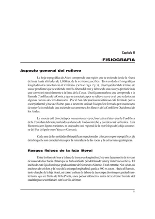 9
Capítulo II
FISIOGRAFIA
Aspecto general del relieve
La hoja topográfica de Atico comprende una región que se extiende desde la ribera
del mar hasta altitudes de 1,800 m. de la vertiente pacífica. Tres unidades fisiográficas
longitudinales caracterizan el territorio. (Véase Figs. 2 y 3). Una faja litoral de terreno de
suavependientequeseextiendeentrelariberadelmarylabasedeunaescarpapronunciada
que corre casi paralelamente a la línea de la Costa. Una faja montañosa que comprende a la
llamadaCordilleradelaCosta,yquesecaracterizaporsurelievesuaveenelquesedestacan
algunas colinas de cima truncada. Por el Sur este macizo montañoso está limitado por la
escarpafrontalyhaciaelNorte,pasaalaterceraunidadfisiográficaformadaporunameseta
desuperficieonduladaqueasciendesuavementealosflancosdelaCordilleraOccidentalde
los Andes.
Lamesetaestádisectadapornumerososarroyos,loscualesalatravesarlaCordillera
delaCostahanlabradoprofundoscañonesdefondoestrechoyparedescasiverticales. Esta
fisonomíaconligerasvariantes,esuncuadrocasiregionaldelamorfologíadelafajacostane-
ra del Sur del país entre Yauca y Camaná.
Cada una de las unidades fisiográficas mencionadas ofrecen rasgos topográficos de
detalle que le son características por la naturaleza de las rocas y la estructuras geológicas.
Rasgos físicos de la faja litoral
Entrelariberadelmarylabasedelaescarpalongitudinal,hayunafajaestrechadeterreno
desuavedeclivehaciaelmarquesehallacubiertapordetritosdetaludymaterialeseólicos. El
anchodeestafajadisminuyegradualmentedeNoroesteaSureste. EnelextremoNor-oeste,su
anchoesdeseiskm.ylabasedelaescarpalongitudinalquedaa400m.s.n.m. HaciaelSureste,
tantoelanchodelafajalitoral,asícomolaalturadelabasedelaescarpa,disminuyengradualmen-
te hasta que en Punta de Peña Prieta, unos pocos kilómetros antes del extremo Sureste del
cuadránguloseconfunden conlaorilladelmar.
 