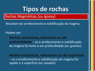 Tipos de rochas
Rochas Magmáticas (ou ígneas)
Resultam do arrefecimento e solidificação do magma.

Podem ser:
- Rochas plutónicas, intrusivas ou de
  profundidade – se o arrefecimento e solidificação
  do magma foi lento e em profundidade (ex: granito)

- Rochas vulcânicas, extrusivas ou de superfície
  – se o arrefecimento e solidificação do magma for
  rápido e à superfície (ex: basalto).
 