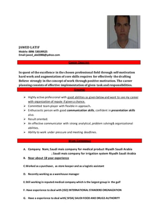JAWED LATIF
Mobile:0096 530199525
Email:javed_abd2006@yahoo.com
CAREER OBJECTIVE
In quest of the excellence in the chosen professional field through self-motivation
hard work and augmentation of core skills requires for effectively the drafting
Believe strongly in the concept of work through positive motivation. The career
planning consists of effective implementation of given task and responsibilities.
SYNOPSIS
 Highly active professional with good abilities as given below and want to see my career
with organization of repute if given a chance.
 Committed team player with flexible in approach.
 Enthusiastic person with good communication skills, confident in presentation skills
also.
 Result oriented.
 An effective communicator with strong analytical, problem solving& organizational
abilities.
 Ability to work under pressure and meeting deadlines.
WORK EXPRERIENCE
A. Company Nam; Saudi mais company for medical product Riyadh Saudi Arabia
; Saudi mais company for irrigation system Riyadh Saudi Arabia
B. Near about 18 year experience
C.Worked as a purchaser, as store keeper and as a logistic assistant
D. Recently working as a warehouse manager
E.Still working in reputed medical company which is the largest group in the gulf
F. Have experience to deal with (ISO) INTERNATIONAL STANDERD ORGNAIZATION
G. Have a experience to deal with( SFDA) SAUDI FOOD AND DRUGS AUTHORITY
 