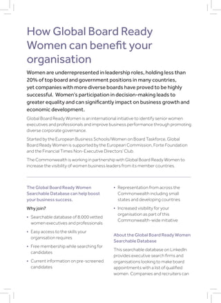 How Global Board Ready
Women can benefit your
organisation
Women are underrepresented in leadership roles, holding less than
20% of top board and government positions in many countries,
yet companies with more diverse boards have proved to be highly
successful. Women’s participation in decision-making leads to
greater equality and can significantly impact on business growth and
economic development.
Global Board Ready Women is an international initiative to identify senior women
executives and professionals and improve business performance through promoting
diverse corporate governance.
Started by the European Business Schools/Women on Board Taskforce, Global
Board Ready Women is supported by the European Commission, Forte Foundation
and the Financial Times Non-Executive Directors’ Club.
The Commonwealth is working in partnership with Global Board Ready Women to
increase the visibility of women business leaders from its member countries.
The Global Board Ready Women
Searchable Database can help boost
your business success.
Why join?
• Searchable database of 8,000 vetted
women executives and professionals
• Easy access to the skills your
organisation requires
• Free membership while searching for
candidates
• Current information on pre-screened
candidates
• Representation from across the
Commonwealth including small
states and developing countries
• Increased visibility for your
organisation as part of this
Commonwealth-wide initiative
About the Global Board Ready Women
Searchable Database
This searchable database on LinkedIn
provides executive search firms and
organisations looking to make board
appointments with a list of qualified
women. Companies and recruiters can
 