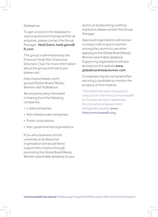 Contact us
To gain access to the database to
view long and short listings and for all
enquiries, please contact the Group
Manager: Heidi Gains, heidi.gains@
ft.com
This group is administered by the
Financial Times Non-Executive
Directors’ Club. For more information
about the group and how to join,
please visit:
http://www.linkedin.com/
groups/Global-Board-Ready-
Women-4677558/about
We are particularly interested
in hearing from the following
companies:
• Listed companies
• Non-listed private companies
• Public corporations
• Non-governmental organisations
If you are a business school,
university or professional
organisation and would like to
support this initiative through
promoting the Global Board Ready
Women searchable database to your
alumni or by becoming a vetting
institution please contact the Group
Manager.
Approved organisations will receive
a unique code to give to women
among their alumni to use when
applying to the Global Board Ready
Women searchable database.
Supporting organisations will also
be listed on the website www.
globalboardreadywomen.com
Companies may be contacted after
securing a candidate to monitor the
progress of this initiative.
This leaflet has been produced in
conjunction with the Commonwealth
to increase women’s leadership
for economic empowerment
and gender equality www.
thecommonwealth.org
Commonwealth Secretariat  Marlborough House  Pall Mall  London SW1Y 5HX  United Kingdom
 