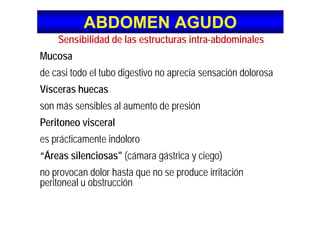ABDOMEN AGUDOABDOMEN AGUDO
S ibilid d d l t t i t bd i lSensibilidad de las estructuras intra-abdominales
Mucosa
de casi todo el tubo digestivo no aprecia sensación dolorosa
Vísceras huecasVísceras huecas
son más sensibles al aumento de presión
Peritoneo visceral
es prácticamente indoloroes prácticamente indoloro
“Áreas silenciosas" (cámara gástrica y ciego)
no provocan dolor hasta que no se produce irritación
peritoneal u obstrucción
 