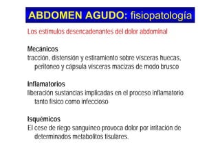 ABDOMEN AGUDO:ABDOMEN AGUDO: fisiopatología
Los estímulos desencadenantes del dolor abdominal
Mecánicos
tracción, distensión y estiramiento sobre vísceras huecas,tracción, distensión y estiramiento sobre vísceras huecas,
peritoneo y cápsula vísceras macizas de modo brusco
Inflamatorios
liberación sustancias implicadas en el proceso inflamatorioliberación sustancias implicadas en el proceso inflamatorio
tanto físico como infeccioso
Isquémicos
El cese de riego sanguíneo provoca dolor por irritación deg g p p
determinados metabolitos tisulares.
 