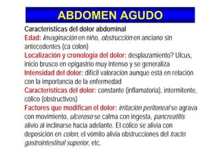 ABDOMEN AGUDOABDOMEN AGUDO
Características del dolor abdominal
Edad: invaginación en niño, obstrucción en anciano sin
antecedentes (ca colon)
Localización y cronología del dolor: desplazamiento? Ulcus,
inicio brusco en epigastrio muy intenso y se generaliza
Intensidad del dolor: difícil valoración aunque está en relación
con la importancia de la enfermedad
Características del dolor: constante (inflamatoria), intermitente,
cólico (obstructivos)
Factores que modifican el dolor: irritación peritoneal se agrava
con movimiento, ulceroso se calma con ingesta, pancreatitis
alivio al inclinarse hacia adelante. El cólico se alivia con
deposición en colon, el vómito alivia obstrucciones del tracto
gastrointestinal superior, etc.
 