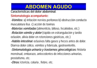 ABDOMEN AGUDOABDOMEN AGUDO
C t í ti d l d l bd i lCaracterísticas del dolor abdominal.
Sintomatología acompañante:
-Vómitos: a) irritación nervios peritoneo b) obstrucción conducto
musculatura lisa. c) acción de toxinas
-Materias vomitadas (alimenticio, bilioso, fecaloideo, etc.)
-Relación vómito y dolor (rápido en estrangulación y tardíoy ( p g y
oclusión, alivia dolor en retenciones gástricas, etc.)
-Habito intestinal: oclusivos falta gases y heces antes de dolorHabito intestinal: oclusivos falta gases y heces antes de dolor.
Diarrea dolor cólico, vómitos y febrícula, gastroenteritis.
Sintomatología urinaria y trastornos ginecológicos: historia-Sintomatología urinaria y trastornos ginecológicos: historia
menstrual, embarazo, antecedentes de infecciones urinarias,
t ti tprostatismo, etc.
-Otros: ictericia, coluria , fiebre, etc.
 